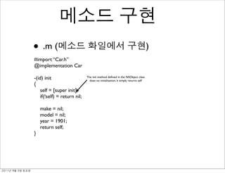 • .m (                                                                           )
               #import “Car.h”
               @implementation Car

               -(id) init                    The init method deﬁned in the NSObject class
                                               does no initialization, it simply returns self
               {
                   self = [super init];
                   if(!self) = return nil;

                   make = nil;
                   model = nil;
                   year = 1901;
                   return self;
               }




	    	    	 
 
