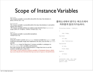 Scope of Instance Variables
               Directive
               Meaning
               @private
               The instance variable is accessible only within the class that declares it.


               @protected
               The instance variable is accessible within the class that declares it and within                                  .
               classes that inherit it.
                All instance variables without an explicit scope directive have @protected        @interface Worker : NSObject
               scope.
                                                                                                  {
               @public
                                                                                                      char *name;
               The instance variable is accessible everywhere.
                                                                                                  @private

               @package                                                                               int age;
               Using the modern runtime, an @package instance variable has @public scope
               inside the executable image that implements the class, but acts like @private          char *evaluation;
               outside.
                                                                                                  @protected
               The @package scope for Objective-C instance variables is analogous to
               private_extern for C variables and functions.                                          id job;
               Any code outside the class implementation’s image that tries to use the
               instance variable gets a link error.                                                   float wage;
               This scope is most useful for instance variables in framework classes, where
                                                                                                  @public
               @private may be too restrictive but @protected or @public too permissive.
                                                                                                      id boss;

                                                                                                  }

                                                                                                  protected: name, job, wage
                                                                                                  private: age, evaluation
                                                                                                  public: boss




	    	    	 
 