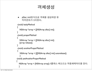 •    alloc init
                                   1        .

                -(void) leakyMethod
                {
                    NSArray *array = [[NSArray alloc] init];
                }
                -(void) properMethod
                {
                    NSArray *array = [[NSArray alloc] init];
                    [array release];
                }
                 -(void) anotherProperMethod
                 {
                     NSArray *array = [[[NSArray alloc] init] autorelease];
                     }
               -(void) yetAnotherProperMethod
               {
                   NSArray *array = [NSArray array]; //                       .
                   }
	    	    	 
 