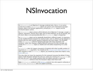 NSInvocation
               An NSInvocation is an Objective-C message rendered static, that is, it is an action
               turned into an object. NSInvocation objects are used to store and forward messages
               between objects and between applications, primarily by NSTimer objects and the
               distributed objects system.

               An NSInvocation object contains all the elements of an Objective-C message: a target, a
               selector, arguments, and the return value. Each of these elements can be set directly, and
               the return value is set automatically when the NSInvocation object is dispatched.

               An NSInvocation object can be repeatedly dispatched to different targets; its arguments
               can be modiﬁed between dispatch for varying results; even its selector can be changed to
               another with the same method signature (argument and return types). This ﬂexibility
               makes NSInvocation useful for repeating messages with many arguments and
               variations; rather than retyping a slightly different expression for each message, you
               modify the NSInvocation object as needed each time before dispatching it to a new
               target.

               NSInvocation does not support invocations of methods with either variable numbers of
               arguments or union arguments. You should use the invocationWithMethodSignature:
               class method to create NSInvocation objects; you should not create these objects using
               alloc and init.

               This class does not retain the arguments for the contained invocation by default. If those
               objects might disappear between the time you create your instance of NSInvocation and
               the time you use it, you should explicitly retain the objects yourself or invoke the
               retainArguments method to have the invocation object retain them itself.

               Note: NSInvocation conforms to the NSCoding protocol, but only supports coding by an
               NSPortCoder. NSInvocation does not support archiving.




	    	    	 
 