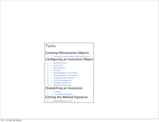Tasks
               Creating NSInvocation Objects
                1    + invocationWithMethodSignature:
               Conﬁguring an Invocation Object
                1    – setSelector:
                2    – selector
                3    – setTarget:
                4    – target
                5    – setArgument:atIndex:
                6    – getArgument:atIndex:
                7    – argumentsRetained
                8    – retainArguments
                9    – setReturnValue:
                10   – getReturnValue:
               Dispatching an Invocation
                1    – invoke
                2    – invokeWithTarget:
               Getting the Method Signature
                1    – methodSignature




	    	    	 
 