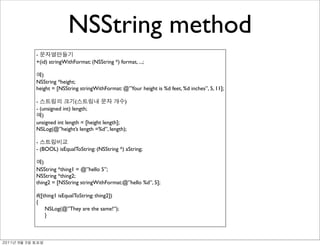 NSString method
               -
               +(id) stringWithFormat: (NSString *) format, ...;

                 )
               NSString *height;
               height = [NSString stringWithFormat: @”Your height is %d feet, %d inches”, 5, 11];

               -                  (                   )
               - (unsigned int) length;
                  )
               unsigned int length = [height length];
               NSLog(@”height’s length =%d”, length);

               -
               - (BOOL) isEqualToString: (NSString *) aString;

                  )
               NSString *thing1 = @”hello 5”;
               NSString *thing2;
               thing2 = [NSString stringWithFormat:@”hello %d”, 5];

               if([thing1 isEqualToString: thing2])
               {
                    NSLog(@”They are the same!”);
                    }



	    	    	 
 