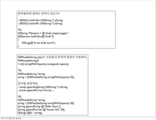 ?

               - (BOOL) hasPreﬁx: (NSString *) aString;
               - (BOOL) hasSufﬁx: (NSString *) aString;

                   )
               NSString *ﬁlename = @”draft-chapter.pages”;
               if([ﬁlename hasPreﬁx:@”draft”])
               {
                     NSLog(@”It has draft word”);
               }



               NSMutableString class                                .
               MSMutableString
               + (id) stringWithCapacity: (unsigned) capacity;

                  )
               NSMutableString *string;
               string = [NSMutableString stringWithCapacity: 42];


               - (void) appendingString: (NSString *) aString;
               - (void) appendFormat: format,...;

                  )
               NSMutableString *string;
               string = [NSMutableString stringWithCapacity: 50];
               [string appendString: @”Hello there “];
               [string appendFormat: @”human %d!’, 39];
               NSLog(“@% “, string);
	    	    	 
 