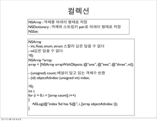 NSArray :
               NSDictionary :                     pair
               NSSet:

               NSArray
               - int, ﬂoat, enum, struct
               - nil
                  )
               NSArray *array;
               array = [NSArray arrayWithObjects: @”one”, @”two”, @”three”, nil];

               - (unsigned) count;
               - (id) objectAtIndex: (unsigned int) index;

                  )
               int i;
               for (i = 0; i < [array count]; i++)
               {
                  NSLog(@”index %d has %@.”, i, [array objectAtIndex: i]);
               }

	    	    	 
 