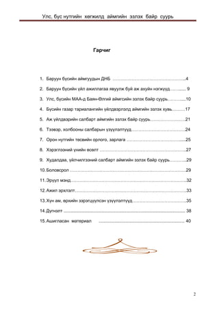 Улс, бүс нутгийн хөгжилд аймгийн эзлэх байр суурь 
Гарчиг 
1. Баруун бүсийн аймгуудын ДНБ …………………………………………..4 
2. Баруун бүсийн үйл ажиллагаа явуулж буй аж ахуйн нэгжүүд……...... 9 
3. Улс, бүсийн МАА-д Баян-Өлгий аймгсийн эзлэх байр суурь………....10 
4. Бүсийн газар тариалангийн үйлдвэрлэлд аймгийн эзлэх хувь………17 
5. Аж үйлдвэрийн салбарт аймгийн эзлэх байр суурь……………………21 
6. Тээвэр, холбооны салбарын үзүүлэлтүүд……………………………….24 
7. Орон нутгийн төсвийн орлого, зарлага ……………………………….....25 
8. Хэрэглээний үнийн өсөлт …………………………………………………..27 
9. Худалдаа, үйлчилгээний салбарт аймгийн эзлэх байр суурь………...29 
10. Боловсрол …………………………………………………………………….29 
11. Эрүүл мэнд…………………………………………………………………….32 
12. Ажил эрхлэлт………………………………………………………………….33 
13. Хүн ам, өрхийн зэрэгцүүлсэн үзүүлэлтүүд……………………………….35 
14. Дүгнэлт ................................................................................................... 38 
15. Ашигласан материал ...................................................................... 40 
2 
 