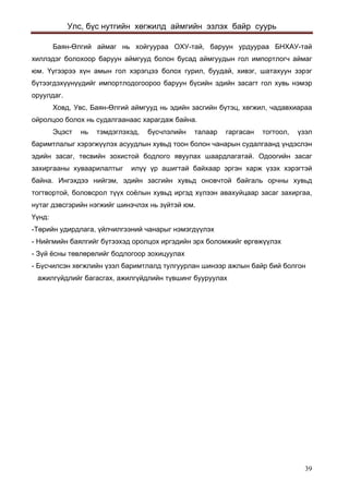 Улс, бүс нутгийн хөгжилд аймгийн эзлэх байр суурь 
Баян-Өлгий аймаг нь хойгуураа ОХУ-тай, баруун урдуураа БНХАУ-тай хиллэдэг болохоор баруун аймгууд болон бусад аймгуудын гол импортлогч аймаг юм. Үүгээрээ хүн амын гол хэрэгцээ болох гурил, буудай, хивэг, шатахуун зэрэг бүтээгдэхүүнүүдийг импортлодогоороо баруун бүсийн эдийн засагт гол хувь нэмэр оруулдаг. 
Ховд, Увс, Баян-Өлгий аймгууд нь эдийн засгийн бүтэц, хөгжил, чадавхиараа ойролцоо болох нь судалгаанаас харагдаж байна. 
Эцэст нь тэмдэглэхэд, бүсчлэлийн талаар гаргасан тогтоол, үзэл баримтлалыг хэрэгжүүлэх асуудлын хувьд тоон болон чанарын судалгаанд үндэслэн эдийн засаг, төсвийн зохистой бодлого явуулах шаардлагатай. Одоогийн засаг захиргааны хуваарилалтыг илүү үр ашигтай байхаар эргэн харж үзэх хэрэгтэй байна. Ингэхдээ нийгэм, эдийн засгийн хувьд оновчтой байгаль орчны хувьд тогтвортой, боловсрол түүх соёлын хувьд иргэд хүлээн авахуйцаар засаг захиргаа, нутаг дэвсгэрийн нэгжийг шинэчлэх нь зүйтэй юм. 
Үүнд: 
-Төрийн удирдлага, үйлчилгээний чанарыг нэмэгдүүлэх 
- Нийгмийн баялгийг бүтээхэд оролцох иргэдийн эрх боломжийг өргөжүүлэх 
- Зүй ёсны төвлөрөлийг бодлогоор зохицуулах 
- Бүсчилсэн хөгжлийн үзэл баримтлалд тулгуурлан шинээр ажлын байр бий болгон 
ажилгүйдлийг багасгах, ажилгүйдлийн түвшинг бууруулах 
39 
 