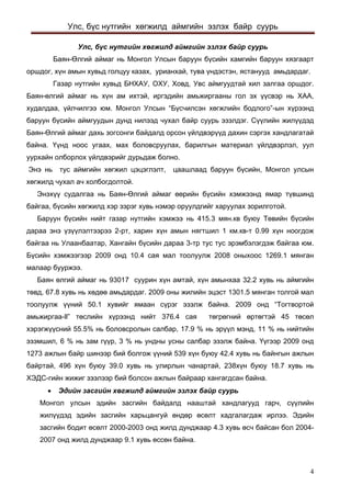 Улс, бүс нутгийн хөгжилд аймгийн эзлэх байр суурь 
Улс, бүс нутгийн хөгжилд аймгийн эзлэх байр суурь 
Баян-Өлгий аймаг нь Монгол Улсын баруун бүсийн хамгийн баруун хязгаарт оршдог, хүн амын хувьд голцуу казах, урианхай, тува үндэстэн, ястанууд амьдардаг. 
Газар нутгийн хувьд БНХАУ, ОХУ, Ховд, Увс аймгуудтай хил залгаа оршдог. Баян-өлгий аймаг нь хүн ам ихтэй, иргэдийн амьжиргааны гол эх үүсвэр нь ХАА, худалдаа, үйлчилгээ юм. Монгол Улсын “Бүсчилсэн хөгжлийн бодлого”-ын хүрээнд баруун бүсийн аймгуудын дунд нилээд чухал байр суурь эзэлдэг. Сүүлийн жилүүдэд Баян-Өлгий аймаг дахь зогсонги байдалд орсон үйлдвэрүүд дахин сэргэх хандлагатай байна. Үүнд ноос угаах, мах боловсруулах, барилгын материал үйлдвэрлэл, уул уурхайн олборлох үйлдвэрийг дурьдаж болно. 
Энэ нь тус аймгийн хөгжил цэцэглэлт, цаашлаад баруун бүсийн, Монгол улсын хөгжилд чухал ач холбогдолтой. 
Энэхүү судалгаа нь Баян-Өлгий аймаг өөрийн бүсийн хэмжээнд ямар түвшинд байгаа, бүсийн хөгжилд хэр зэрэг хувь нэмэр оруулдгийг харуулах зорилготой. 
Баруун бүсийн нийт газар нутгийн хэмжээ нь 415.3 мян.кв буюу Төвийн бүсийн дараа энэ үзүүлэлтээрээ 2-рт, харин хүн амын нягтшил 1 км.кв-т 0.99 хүн ноогдож байгаа нь Улаанбаатар, Хангайн бүсийн дараа 3-тр тус тус эрэмбэлэгдэж байгаа юм. Бүсийн хэмжээгээр 2009 онд 10.4 сая мал тоолуулж 2008 оныхоос 1269.1 мянган малаар бууржээ. 
Баян өлгий аймаг нь 93017 суурин хүн амтай, хүн амынхаа 32.2 хувь нь аймгийн төвд, 67.8 хувь нь хөдөө амьдардаг. 2009 оны жилийн эцэст 1301.5 мянган толгой мал тоолуулж үүний 50.1 хувийг ямаан сүрэг эзэлж байна. 2009 онд “Тогтвортой амьжиргаа-ll” төслийн хүрээнд нийт 376.4 сая төгрөгний өртөгтэй 45 төсөл хэрэгжүүсний 55.5% нь боловсролын салбар, 17.9 % нь эрүүл мэнд, 11 % нь нийтийн эзэмшил, 6 % нь зам гүүр, 3 % нь ундны усны салбар эзэлж байна. Үүгээр 2009 онд 1273 ажлын байр шинээр бий болгож үүний 539 хүн буюу 42.4 хувь нь байнгын ажлын байртай, 496 хүн буюу 39.0 хувь нь улирлын чанартай, 238хүн буюу 18.7 хувь нь ХЭДС-гийн жижиг зээлээр бий болсон ажлын байраар хангагдсан байна. 
• Эдийн засгийн хөгжилд аймгийн эзлэх байр суурь 
Монгол улсын эдийн засгийн байдалд нааштай хандлагууд гарч, сүүлийн жилүүдэд эдийн засгийн харьцангуй өндөр өсөлт хадгалагдаж ирлээ. Эдийн засгийн бодит өсөлт 2000-2003 онд жилд дунджаар 4.3 хувь өсч байсан бол 2004- 2007 онд жилд дунджаар 9.1 хувь өссөн байна. 4 
 