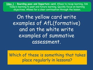 On the yellow card write
examples of AfL(formative)
and on the white write
examples of summative
assessment.
Which of these is something that takes
place regularly in lessons?
Idea 1 – Boarding pass and Departure card. Allows to recap learning, link
today’s learning to past and future learning. Quickly focus on learning
objectives. Allows for a clear continuation through the lesson.
 