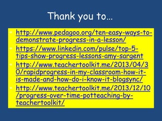 Thank you to…
• http://www.pedagoo.org/ten-easy-ways-to-
demonstrate-progress-in-a-lesson/
• https://www.linkedin.com/pulse/top-5-
tips-show-progress-lessons-amy-sargent
• http://www.teachertoolkit.me/2013/04/3
0/rapidprogress-in-my-classroom-how-it-
is-made-and-how-do-i-know-it-blogsync/
• http://www.teachertoolkit.me/2013/12/10
/progress-over-time-potteaching-by-
teachertoolkit/
 