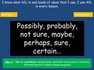 I know what AfL is and loads of ideas that I use. I use AfL
in every lesson.
3
Certain Uncertain
Possibly, probably,
not sure, maybe,
perhaps, sure,
certain…
Idea 2 – line of confidence during lesson, different colour post it notes for
different points in lesson (shows progress)
 