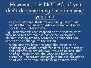 However, it is NOT AfL if you
don’t do something based on what
you find.
• If you find some students are struggling/falling
behind then you need to intervene (make it more
accessible/differentiate)
E.g – whiteboards (can respond on the spot to what
they need but not make it easier for everyone),
planned writing frames/sentence so students can
access the challenge of the lesson.
• Make sure you have designed the lesson to be
challenging overall, better for it to be a bit tricky
and you have to provide two levels of access, than
an easy lesson where challenge and learning is
curtailed. Therefore challenge is built in not added
on at end, they shouldn’t have to do more work.
 
