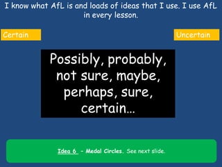I know what AfL is and loads of ideas that I use. I use AfL
in every lesson.
7
Certain Uncertain
Possibly, probably,
not sure, maybe,
perhaps, sure,
certain…
Idea 6 – Medal Circles. See next slide.
 