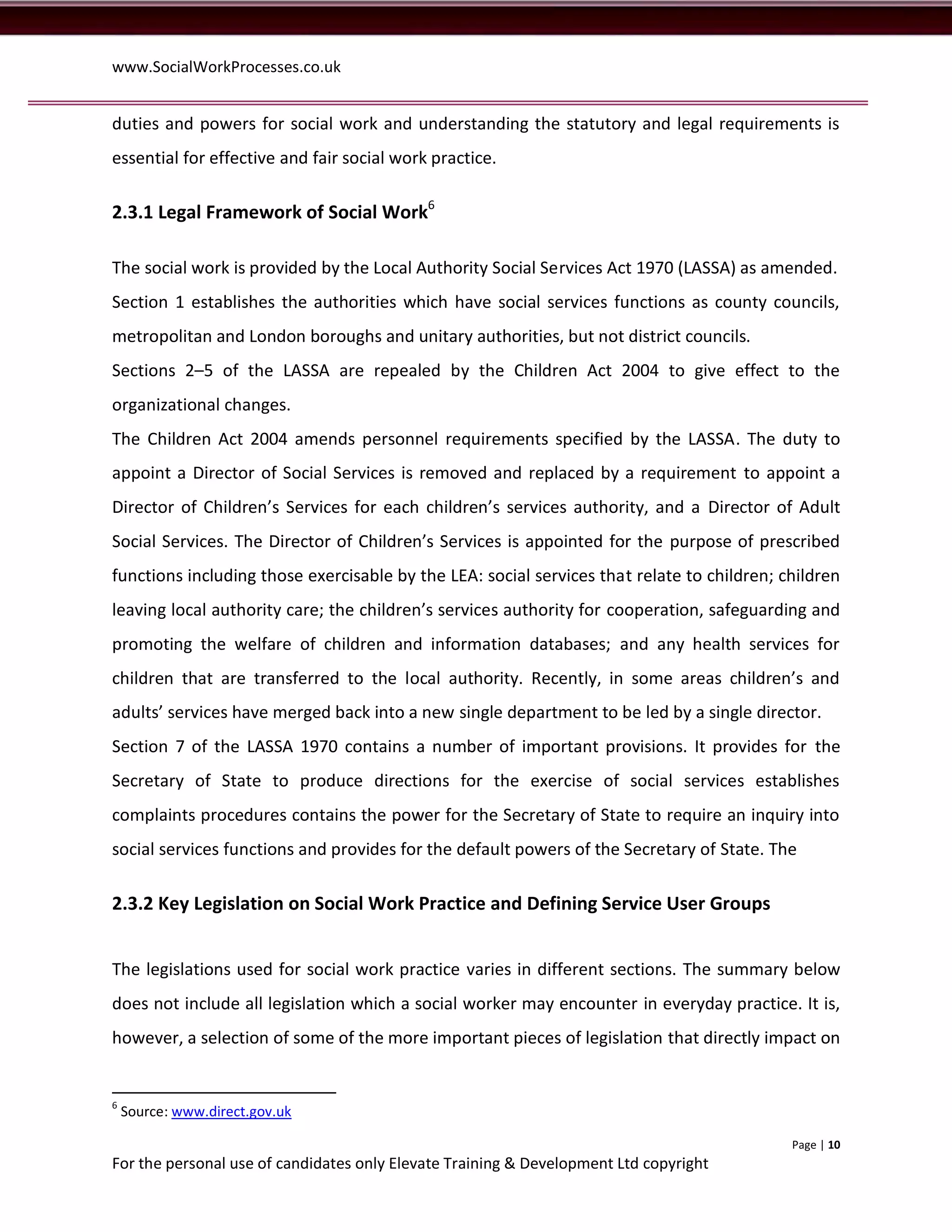 www.SocialWorkProcesses.co.uk


duties and powers for social work and understanding the statutory and legal requirements is
essential for effective and fair social work practice.

2.3.1 Legal Framework of Social Work6

The social work is provided by the Local Authority Social Services Act 1970 (LASSA) as amended.
Section 1 establishes the authorities which have social services functions as county councils,
metropolitan and London boroughs and unitary authorities, but not district councils.
Sections 2–5 of the LASSA are repealed by the Children Act 2004 to give effect to the
organizational changes.
The Children Act 2004 amends personnel requirements specified by the LASSA. The duty to
appoint a Director of Social Services is removed and replaced by a requirement to appoint a
Director of Children’s Services for each children’s services authority, and a Director of Adult
Social Services. The Director of Children’s Services is appointed for the purpose of prescribed
functions including those exercisable by the LEA: social services that relate to children; children
leaving local authority care; the children’s services authority for cooperation, safeguarding and
promoting the welfare of children and information databases; and any health services for
children that are transferred to the local authority. Recently, in some areas children’s and
adults’ services have merged back into a new single department to be led by a single director.
Section 7 of the LASSA 1970 contains a number of important provisions. It provides for the
Secretary of State to produce directions for the exercise of social services establishes
complaints procedures contains the power for the Secretary of State to require an inquiry into
social services functions and provides for the default powers of the Secretary of State. The

2.3.2 Key Legislation on Social Work Practice and Defining Service User Groups


The legislations used for social work practice varies in different sections. The summary below
does not include all legislation which a social worker may encounter in everyday practice. It is,
however, a selection of some of the more important pieces of legislation that directly impact on


6
    Source: www.direct.gov.uk

                                                                                            Page | 10
For the personal use of candidates only Elevate Training & Development Ltd copyright
 