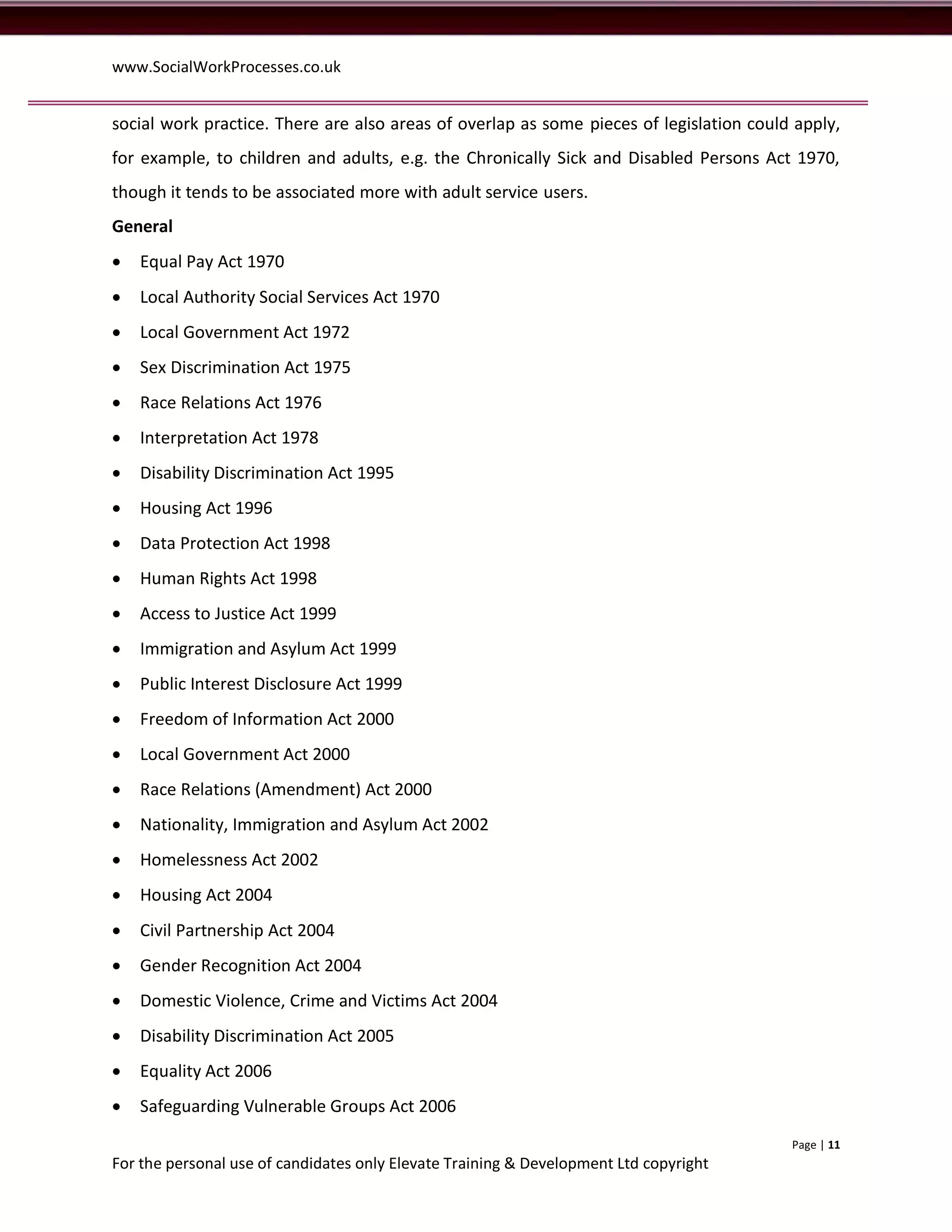 www.SocialWorkProcesses.co.uk


social work practice. There are also areas of overlap as some pieces of legislation could apply,
for example, to children and adults, e.g. the Chronically Sick and Disabled Persons Act 1970,
though it tends to be associated more with adult service users.
General
   Equal Pay Act 1970
   Local Authority Social Services Act 1970
   Local Government Act 1972
   Sex Discrimination Act 1975
   Race Relations Act 1976
   Interpretation Act 1978
   Disability Discrimination Act 1995
   Housing Act 1996
   Data Protection Act 1998
   Human Rights Act 1998
   Access to Justice Act 1999
   Immigration and Asylum Act 1999
   Public Interest Disclosure Act 1999
   Freedom of Information Act 2000
   Local Government Act 2000
   Race Relations (Amendment) Act 2000
   Nationality, Immigration and Asylum Act 2002
   Homelessness Act 2002
   Housing Act 2004
   Civil Partnership Act 2004
   Gender Recognition Act 2004
   Domestic Violence, Crime and Victims Act 2004
   Disability Discrimination Act 2005
   Equality Act 2006
   Safeguarding Vulnerable Groups Act 2006
                                                                                         Page | 11
For the personal use of candidates only Elevate Training & Development Ltd copyright
 