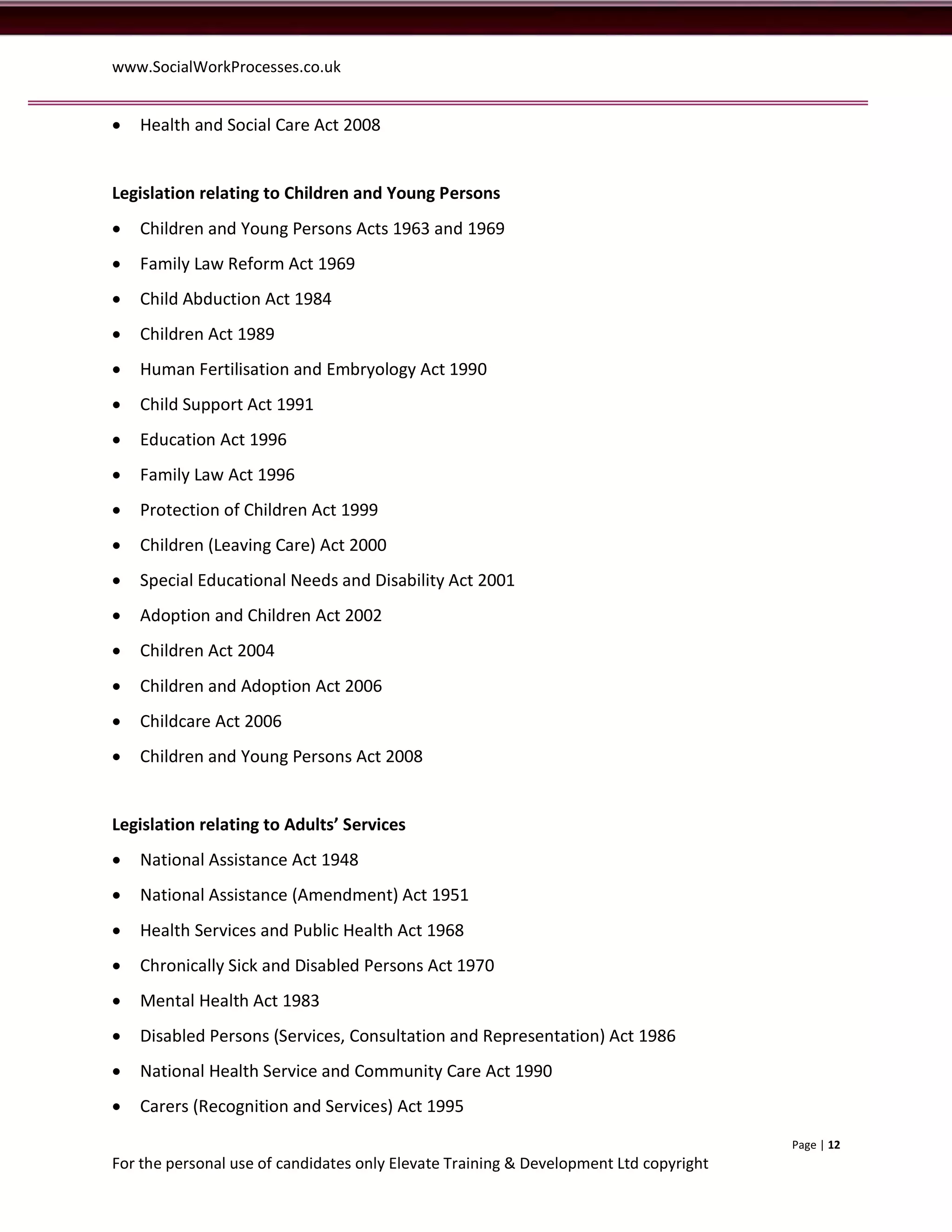 www.SocialWorkProcesses.co.uk


   Health and Social Care Act 2008


Legislation relating to Children and Young Persons
   Children and Young Persons Acts 1963 and 1969
   Family Law Reform Act 1969
   Child Abduction Act 1984
   Children Act 1989
   Human Fertilisation and Embryology Act 1990
   Child Support Act 1991
   Education Act 1996
   Family Law Act 1996
   Protection of Children Act 1999
   Children (Leaving Care) Act 2000
   Special Educational Needs and Disability Act 2001
   Adoption and Children Act 2002
   Children Act 2004
   Children and Adoption Act 2006
   Childcare Act 2006
   Children and Young Persons Act 2008


Legislation relating to Adults’ Services
   National Assistance Act 1948
   National Assistance (Amendment) Act 1951
   Health Services and Public Health Act 1968
   Chronically Sick and Disabled Persons Act 1970
   Mental Health Act 1983
   Disabled Persons (Services, Consultation and Representation) Act 1986
   National Health Service and Community Care Act 1990
   Carers (Recognition and Services) Act 1995
                                                                                       Page | 12
For the personal use of candidates only Elevate Training & Development Ltd copyright
 