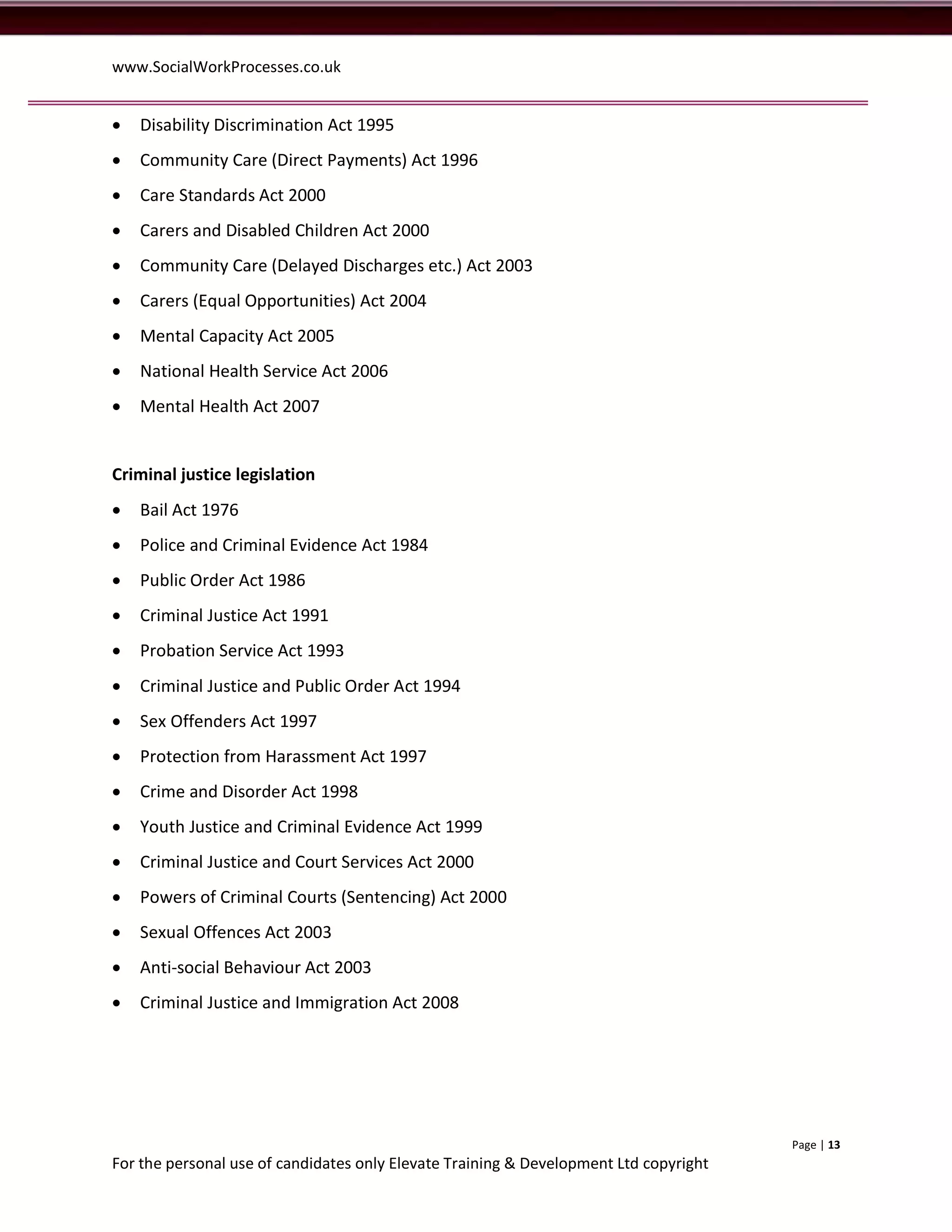 www.SocialWorkProcesses.co.uk


   Disability Discrimination Act 1995
   Community Care (Direct Payments) Act 1996
   Care Standards Act 2000
   Carers and Disabled Children Act 2000
   Community Care (Delayed Discharges etc.) Act 2003
   Carers (Equal Opportunities) Act 2004
   Mental Capacity Act 2005
   National Health Service Act 2006
   Mental Health Act 2007


Criminal justice legislation
   Bail Act 1976
   Police and Criminal Evidence Act 1984
   Public Order Act 1986
   Criminal Justice Act 1991
   Probation Service Act 1993
   Criminal Justice and Public Order Act 1994
   Sex Offenders Act 1997
   Protection from Harassment Act 1997
   Crime and Disorder Act 1998
   Youth Justice and Criminal Evidence Act 1999
   Criminal Justice and Court Services Act 2000
   Powers of Criminal Courts (Sentencing) Act 2000
   Sexual Offences Act 2003
   Anti-social Behaviour Act 2003
   Criminal Justice and Immigration Act 2008




                                                                                       Page | 13
For the personal use of candidates only Elevate Training & Development Ltd copyright
 