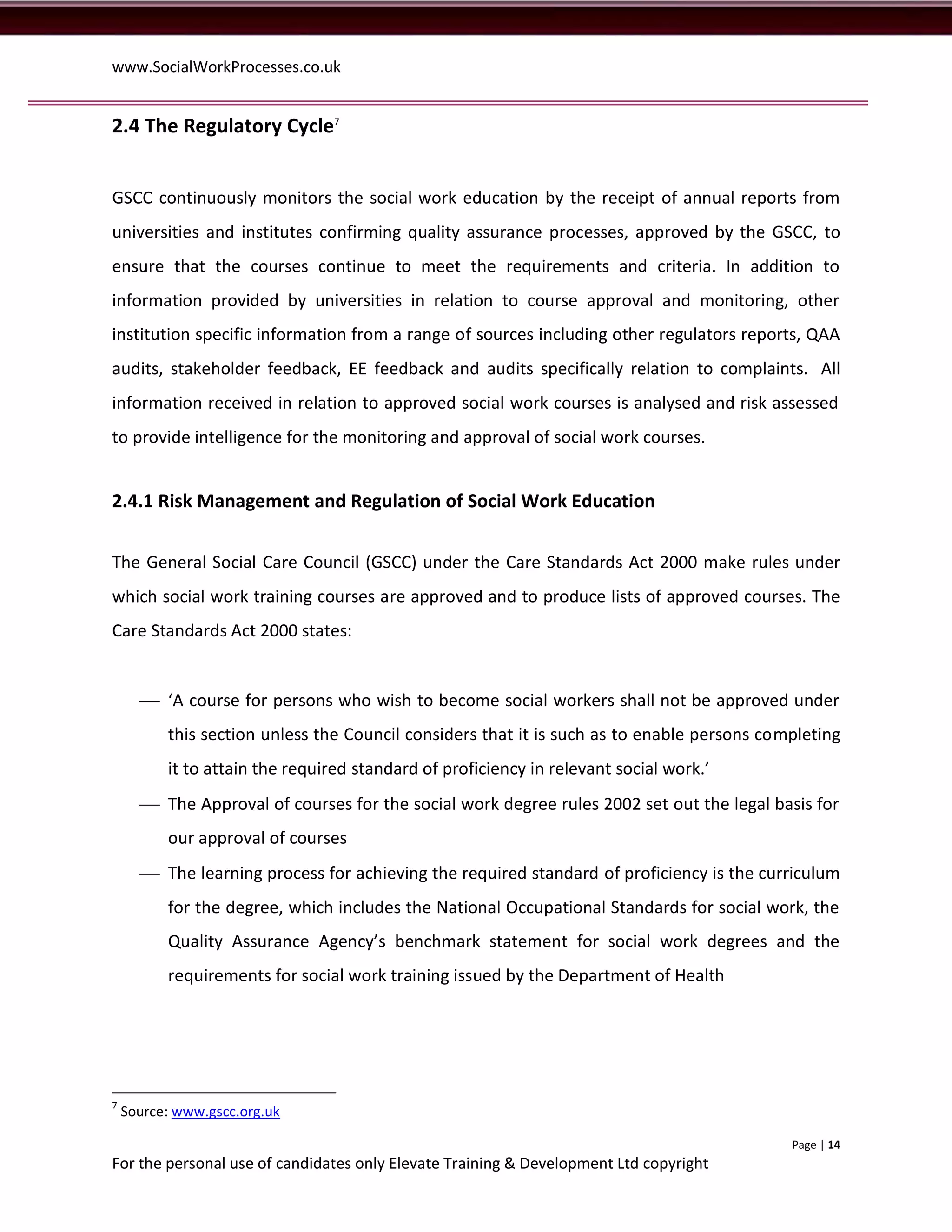www.SocialWorkProcesses.co.uk


2.4 The Regulatory Cycle7


GSCC continuously monitors the social work education by the receipt of annual reports from
universities and institutes confirming quality assurance processes, approved by the GSCC, to
ensure that the courses continue to meet the requirements and criteria. In addition to
information provided by universities in relation to course approval and monitoring, other
institution specific information from a range of sources including other regulators reports, QAA
audits, stakeholder feedback, EE feedback and audits specifically relation to complaints. All
information received in relation to approved social work courses is analysed and risk assessed
to provide intelligence for the monitoring and approval of social work courses.


2.4.1 Risk Management and Regulation of Social Work Education


The General Social Care Council (GSCC) under the Care Standards Act 2000 make rules under
which social work training courses are approved and to produce lists of approved courses. The
Care Standards Act 2000 states:


       ‘A course for persons who wish to become social workers shall not be approved under
          this section unless the Council considers that it is such as to enable persons completing
          it to attain the required standard of proficiency in relevant social work.’
       The Approval of courses for the social work degree rules 2002 set out the legal basis for
          our approval of courses
       The learning process for achieving the required standard of proficiency is the curriculum
          for the degree, which includes the National Occupational Standards for social work, the
          Quality Assurance Agency’s benchmark statement for social work degrees and the
          requirements for social work training issued by the Department of Health




7
    Source: www.gscc.org.uk

                                                                                            Page | 14
For the personal use of candidates only Elevate Training & Development Ltd copyright
 
