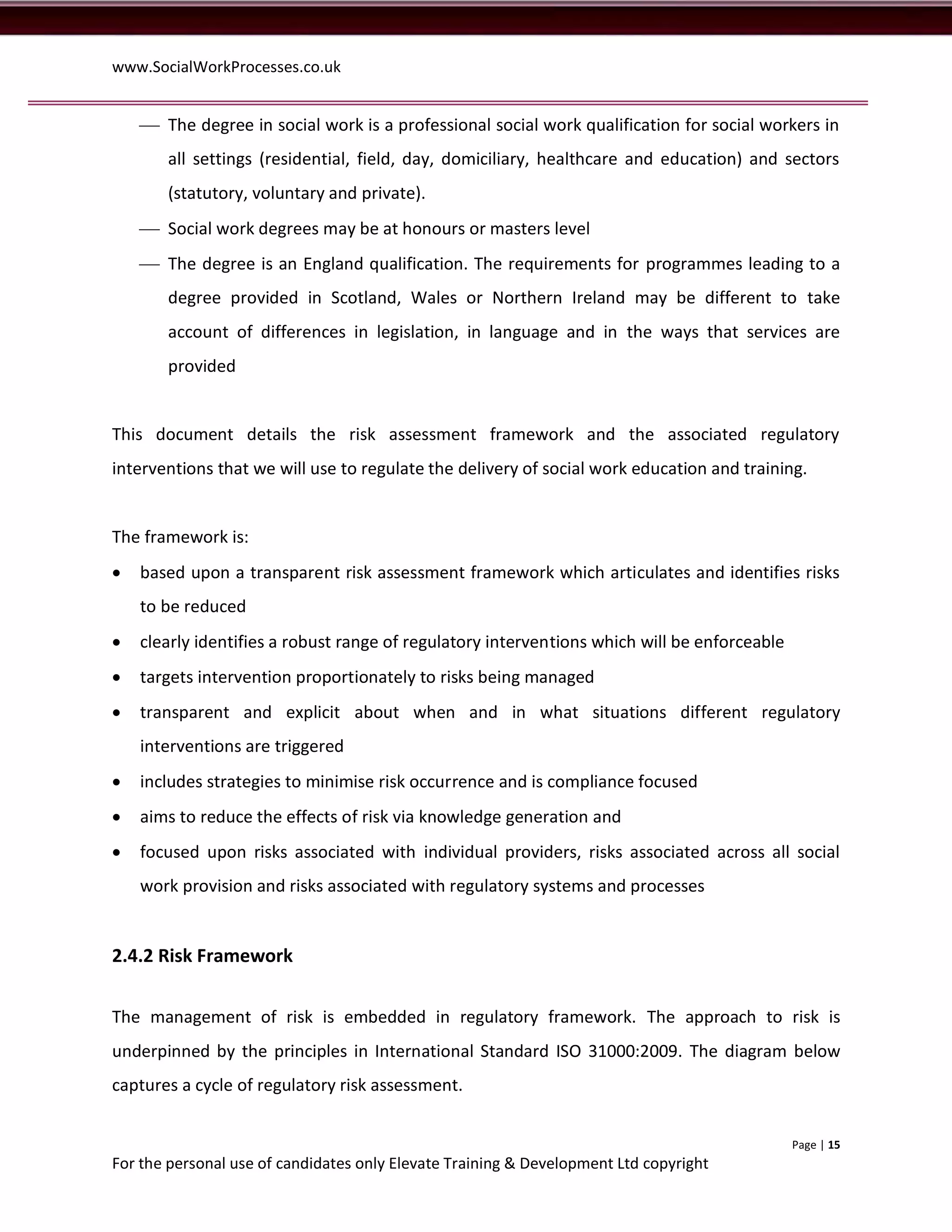 www.SocialWorkProcesses.co.uk


     The degree in social work is a professional social work qualification for social workers in
       all settings (residential, field, day, domiciliary, healthcare and education) and sectors
       (statutory, voluntary and private).
     Social work degrees may be at honours or masters level
     The degree is an England qualification. The requirements for programmes leading to a
       degree provided in Scotland, Wales or Northern Ireland may be different to take
       account of differences in legislation, in language and in the ways that services are
       provided


This document details the risk assessment framework and the associated regulatory
interventions that we will use to regulate the delivery of social work education and training.


The framework is:
   based upon a transparent risk assessment framework which articulates and identifies risks
    to be reduced
   clearly identifies a robust range of regulatory interventions which will be enforceable
   targets intervention proportionately to risks being managed
   transparent and explicit about when and in what situations different regulatory
    interventions are triggered
   includes strategies to minimise risk occurrence and is compliance focused
   aims to reduce the effects of risk via knowledge generation and
   focused upon risks associated with individual providers, risks associated across all social
    work provision and risks associated with regulatory systems and processes


2.4.2 Risk Framework


The management of risk is embedded in regulatory framework. The approach to risk is
underpinned by the principles in International Standard ISO 31000:2009. The diagram below
captures a cycle of regulatory risk assessment.


                                                                                              Page | 15
For the personal use of candidates only Elevate Training & Development Ltd copyright
 