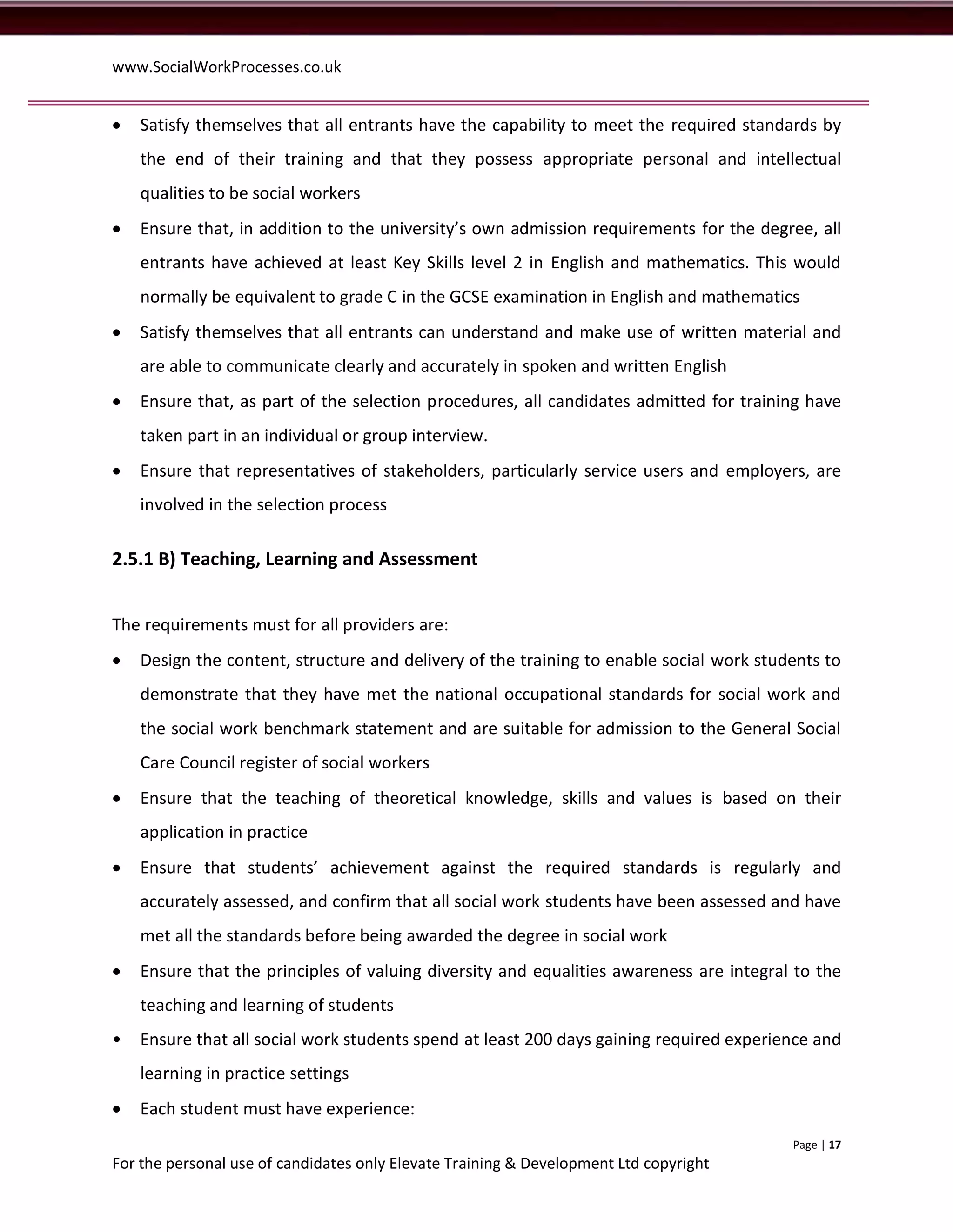 www.SocialWorkProcesses.co.uk


   Satisfy themselves that all entrants have the capability to meet the required standards by
    the end of their training and that they possess appropriate personal and intellectual
    qualities to be social workers
   Ensure that, in addition to the university’s own admission requirements for the degree, all
    entrants have achieved at least Key Skills level 2 in English and mathematics. This would
    normally be equivalent to grade C in the GCSE examination in English and mathematics
   Satisfy themselves that all entrants can understand and make use of written material and
    are able to communicate clearly and accurately in spoken and written English
   Ensure that, as part of the selection procedures, all candidates admitted for training have
    taken part in an individual or group interview.
   Ensure that representatives of stakeholders, particularly service users and employers, are
    involved in the selection process

2.5.1 B) Teaching, Learning and Assessment


The requirements must for all providers are:
   Design the content, structure and delivery of the training to enable social work students to
    demonstrate that they have met the national occupational standards for social work and
    the social work benchmark statement and are suitable for admission to the General Social
    Care Council register of social workers
   Ensure that the teaching of theoretical knowledge, skills and values is based on their
    application in practice
   Ensure that students’ achievement against the required standards is regularly and
    accurately assessed, and confirm that all social work students have been assessed and have
    met all the standards before being awarded the degree in social work
   Ensure that the principles of valuing diversity and equalities awareness are integral to the
    teaching and learning of students
•   Ensure that all social work students spend at least 200 days gaining required experience and
    learning in practice settings
   Each student must have experience:
                                                                                         Page | 17
For the personal use of candidates only Elevate Training & Development Ltd copyright
 