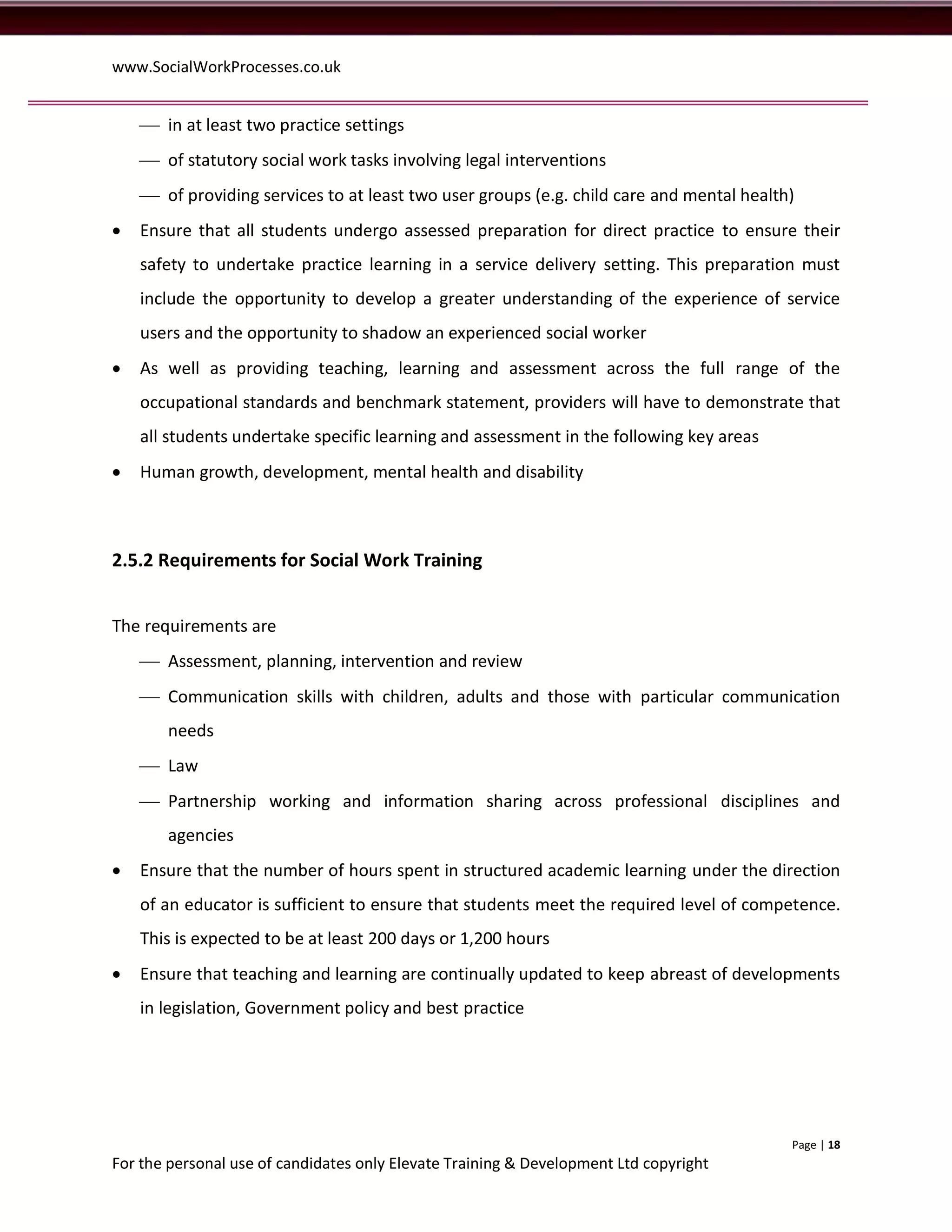 www.SocialWorkProcesses.co.uk


     in at least two practice settings
     of statutory social work tasks involving legal interventions
     of providing services to at least two user groups (e.g. child care and mental health)
   Ensure that all students undergo assessed preparation for direct practice to ensure their
    safety to undertake practice learning in a service delivery setting. This preparation must
    include the opportunity to develop a greater understanding of the experience of service
    users and the opportunity to shadow an experienced social worker
   As well as providing teaching, learning and assessment across the full range of the
    occupational standards and benchmark statement, providers will have to demonstrate that
    all students undertake specific learning and assessment in the following key areas
   Human growth, development, mental health and disability



2.5.2 Requirements for Social Work Training


The requirements are
     Assessment, planning, intervention and review
     Communication skills with children, adults and those with particular communication
       needs
     Law
     Partnership working and information sharing across professional disciplines and
       agencies
   Ensure that the number of hours spent in structured academic learning under the direction
    of an educator is sufficient to ensure that students meet the required level of competence.
    This is expected to be at least 200 days or 1,200 hours
   Ensure that teaching and learning are continually updated to keep abreast of developments
    in legislation, Government policy and best practice




                                                                                          Page | 18
For the personal use of candidates only Elevate Training & Development Ltd copyright
 