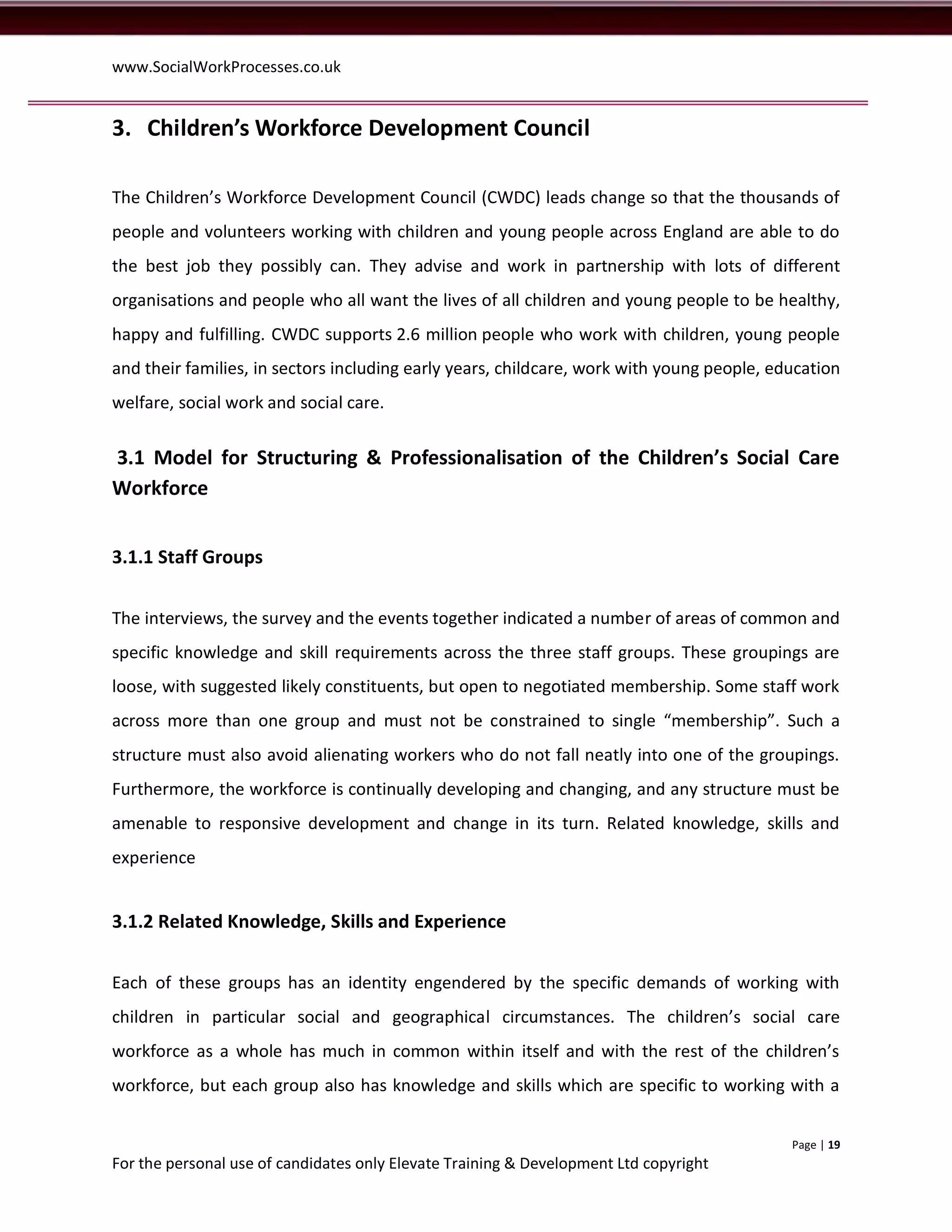 www.SocialWorkProcesses.co.uk


3. Children’s Workforce Development Council

The Children’s Workforce Development Council (CWDC) leads change so that the thousands of
people and volunteers working with children and young people across England are able to do
the best job they possibly can. They advise and work in partnership with lots of different
organisations and people who all want the lives of all children and young people to be healthy,
happy and fulfilling. CWDC supports 2.6 million people who work with children, young people
and their families, in sectors including early years, childcare, work with young people, education
welfare, social work and social care.


3.1 Model for Structuring & Professionalisation of the Children’s Social Care
Workforce


3.1.1 Staff Groups


The interviews, the survey and the events together indicated a number of areas of common and
specific knowledge and skill requirements across the three staff groups. These groupings are
loose, with suggested likely constituents, but open to negotiated membership. Some staff work
across more than one group and must not be constrained to single “membership”. Such a
structure must also avoid alienating workers who do not fall neatly into one of the groupings.
Furthermore, the workforce is continually developing and changing, and any structure must be
amenable to responsive development and change in its turn. Related knowledge, skills and
experience


3.1.2 Related Knowledge, Skills and Experience


Each of these groups has an identity engendered by the specific demands of working with
children in particular social and geographical circumstances. The children’s social care
workforce as a whole has much in common within itself and with the rest of the children’s
workforce, but each group also has knowledge and skills which are specific to working with a


                                                                                           Page | 19
For the personal use of candidates only Elevate Training & Development Ltd copyright
 