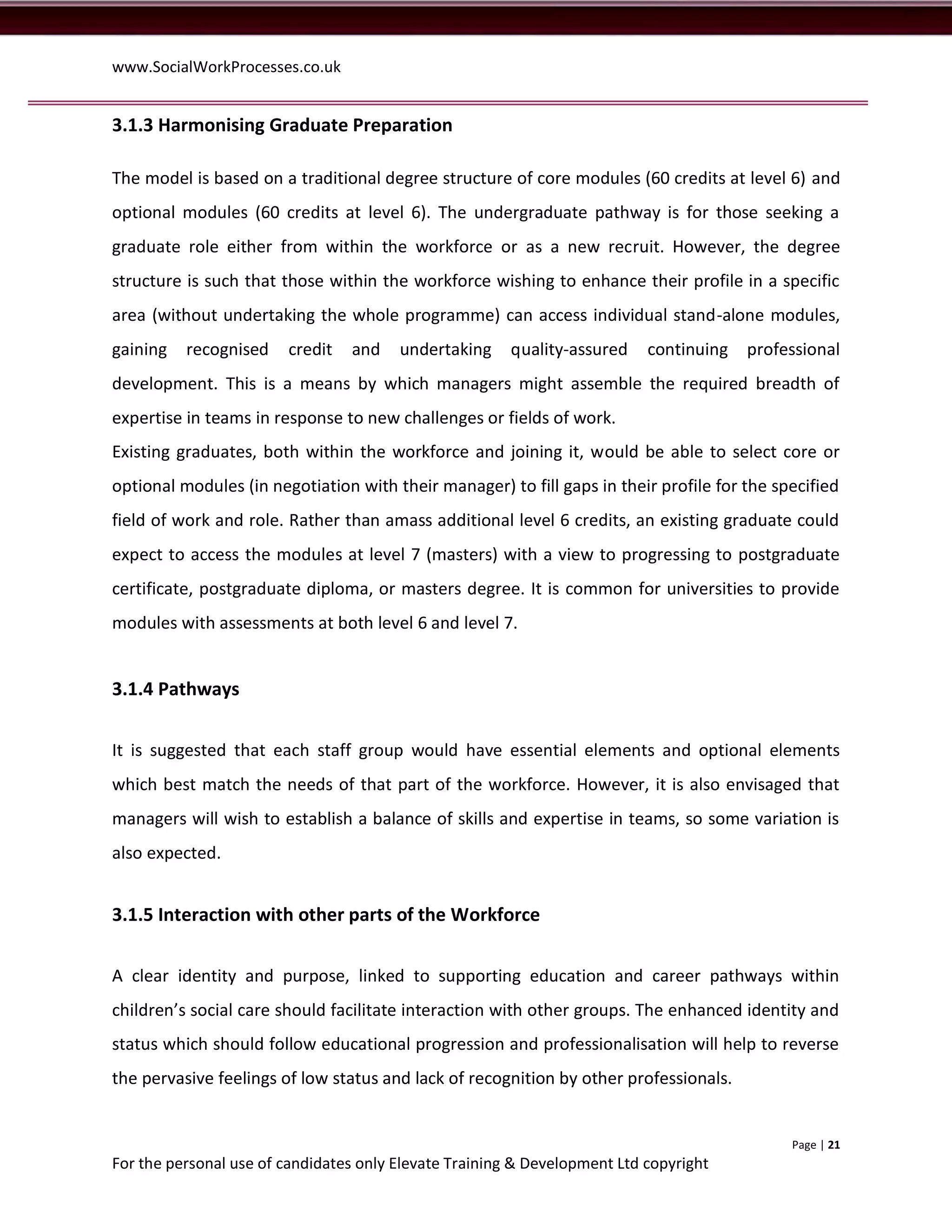 www.SocialWorkProcesses.co.uk


3.1.3 Harmonising Graduate Preparation

The model is based on a traditional degree structure of core modules (60 credits at level 6) and
optional modules (60 credits at level 6). The undergraduate pathway is for those seeking a
graduate role either from within the workforce or as a new recruit. However, the degree
structure is such that those within the workforce wishing to enhance their profile in a specific
area (without undertaking the whole programme) can access individual stand-alone modules,
gaining   recognised    credit   and    undertaking     quality-assured    continuing   professional
development. This is a means by which managers might assemble the required breadth of
expertise in teams in response to new challenges or fields of work.
Existing graduates, both within the workforce and joining it, would be able to select core or
optional modules (in negotiation with their manager) to fill gaps in their profile for the specified
field of work and role. Rather than amass additional level 6 credits, an existing graduate could
expect to access the modules at level 7 (masters) with a view to progressing to postgraduate
certificate, postgraduate diploma, or masters degree. It is common for universities to provide
modules with assessments at both level 6 and level 7.


3.1.4 Pathways


It is suggested that each staff group would have essential elements and optional elements
which best match the needs of that part of the workforce. However, it is also envisaged that
managers will wish to establish a balance of skills and expertise in teams, so some variation is
also expected.


3.1.5 Interaction with other parts of the Workforce


A clear identity and purpose, linked to supporting education and career pathways within
children’s social care should facilitate interaction with other groups. The enhanced identity and
status which should follow educational progression and professionalisation will help to reverse
the pervasive feelings of low status and lack of recognition by other professionals.


                                                                                             Page | 21
For the personal use of candidates only Elevate Training & Development Ltd copyright
 