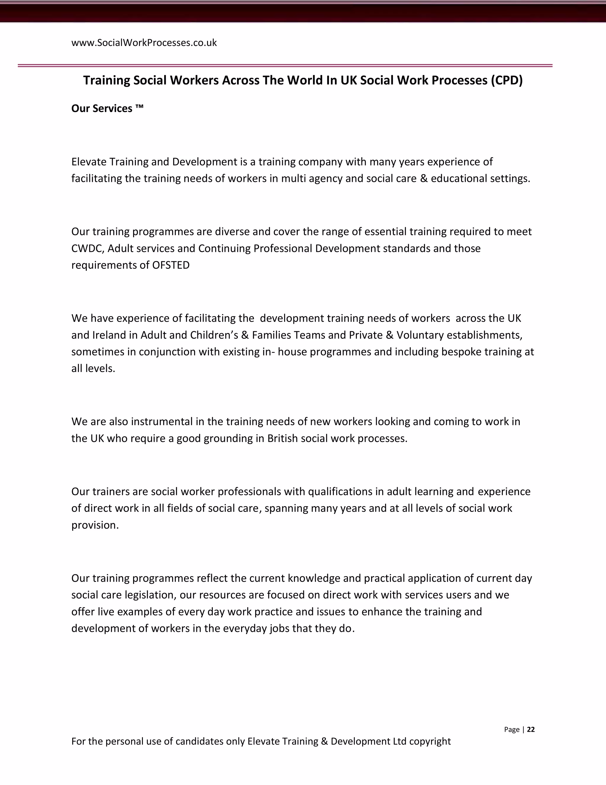 www.SocialWorkProcesses.co.uk


  Training Social Workers Across The World In UK Social Work Processes (CPD)
Our Services ™



Elevate Training and Development is a training company with many years experience of
facilitating the training needs of workers in multi agency and social care & educational settings.



Our training programmes are diverse and cover the range of essential training required to meet
CWDC, Adult services and Continuing Professional Development standards and those
requirements of OFSTED



We have experience of facilitating the development training needs of workers across the UK
and Ireland in Adult and Children’s & Families Teams and Private & Voluntary establishments,
sometimes in conjunction with existing in- house programmes and including bespoke training at
all levels.



We are also instrumental in the training needs of new workers looking and coming to work in
the UK who require a good grounding in British social work processes.



Our trainers are social worker professionals with qualifications in adult learning and experience
of direct work in all fields of social care, spanning many years and at all levels of social work
provision.



Our training programmes reflect the current knowledge and practical application of current day
social care legislation, our resources are focused on direct work with services users and we
offer live examples of every day work practice and issues to enhance the training and
development of workers in the everyday jobs that they do.




                                                                                            Page | 22
For the personal use of candidates only Elevate Training & Development Ltd copyright
 