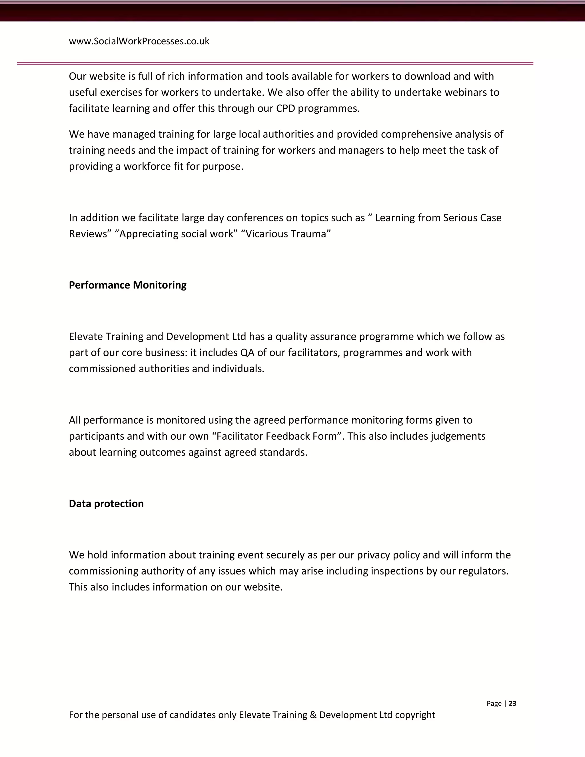 www.SocialWorkProcesses.co.uk


Our website is full of rich information and tools available for workers to download and with
useful exercises for workers to undertake. We also offer the ability to undertake webinars to
facilitate learning and offer this through our CPD programmes.

We have managed training for large local authorities and provided comprehensive analysis of
training needs and the impact of training for workers and managers to help meet the task of
providing a workforce fit for purpose.



In addition we facilitate large day conferences on topics such as “ Learning from Serious Case
Reviews” “Appreciating social work” “Vicarious Trauma”



Performance Monitoring



Elevate Training and Development Ltd has a quality assurance programme which we follow as
part of our core business: it includes QA of our facilitators, programmes and work with
commissioned authorities and individuals.



All performance is monitored using the agreed performance monitoring forms given to
participants and with our own “Facilitator Feedback Form”. This also includes judgements
about learning outcomes against agreed standards.



Data protection



We hold information about training event securely as per our privacy policy and will inform the
commissioning authority of any issues which may arise including inspections by our regulators.
This also includes information on our website.




                                                                                           Page | 23
For the personal use of candidates only Elevate Training & Development Ltd copyright
 