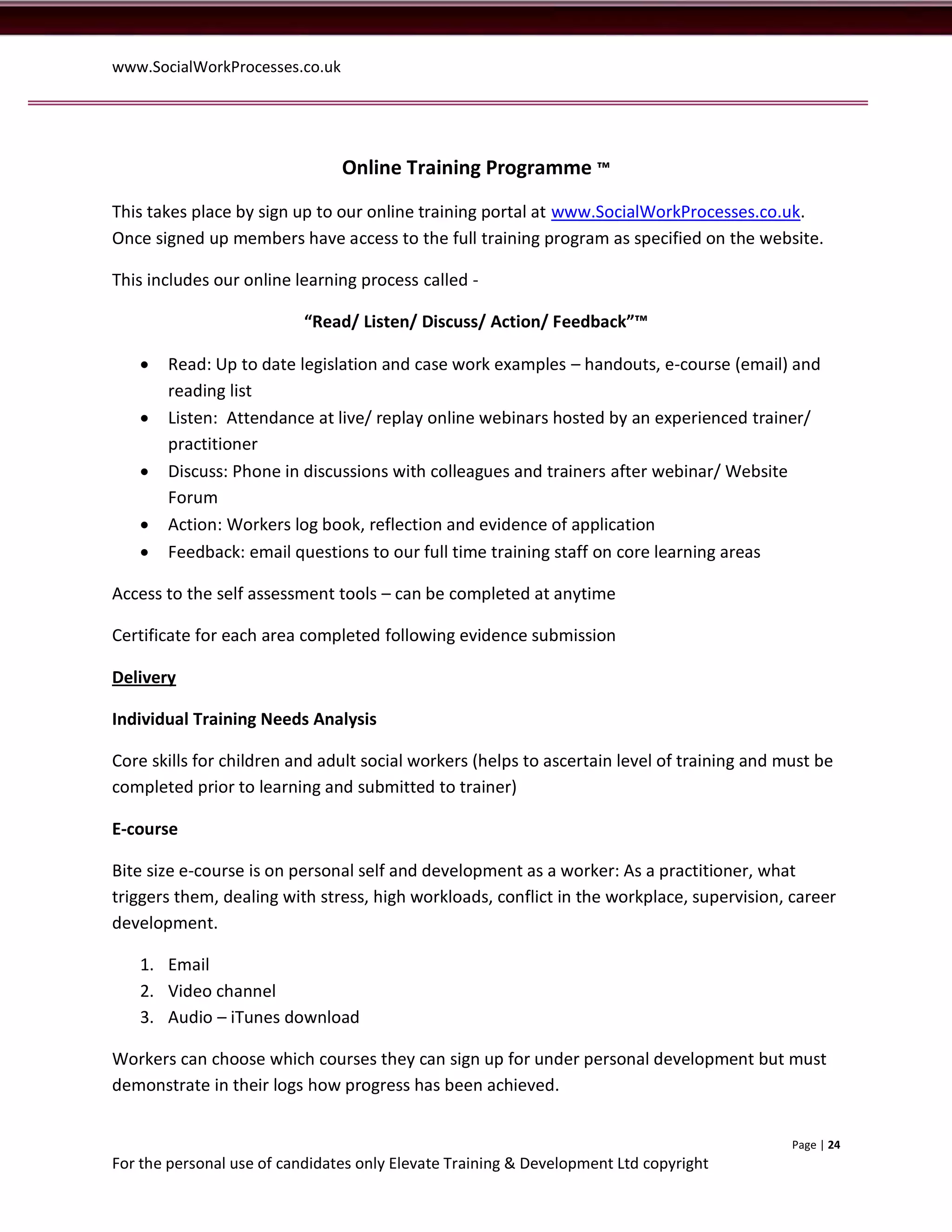 www.SocialWorkProcesses.co.uk




                                Online Training Programme ™
This takes place by sign up to our online training portal at www.SocialWorkProcesses.co.uk.
Once signed up members have access to the full training program as specified on the website.

This includes our online learning process called -

                           “Read/ Listen/ Discuss/ Action/ Feedback”™

      Read: Up to date legislation and case work examples – handouts, e-course (email) and
       reading list
      Listen: Attendance at live/ replay online webinars hosted by an experienced trainer/
       practitioner
      Discuss: Phone in discussions with colleagues and trainers after webinar/ Website
       Forum
      Action: Workers log book, reflection and evidence of application
      Feedback: email questions to our full time training staff on core learning areas

Access to the self assessment tools – can be completed at anytime

Certificate for each area completed following evidence submission

Delivery

Individual Training Needs Analysis

Core skills for children and adult social workers (helps to ascertain level of training and must be
completed prior to learning and submitted to trainer)

E-course

Bite size e-course is on personal self and development as a worker: As a practitioner, what
triggers them, dealing with stress, high workloads, conflict in the workplace, supervision, career
development.

   1. Email
   2. Video channel
   3. Audio – iTunes download

Workers can choose which courses they can sign up for under personal development but must
demonstrate in their logs how progress has been achieved.


                                                                                             Page | 24
For the personal use of candidates only Elevate Training & Development Ltd copyright
 