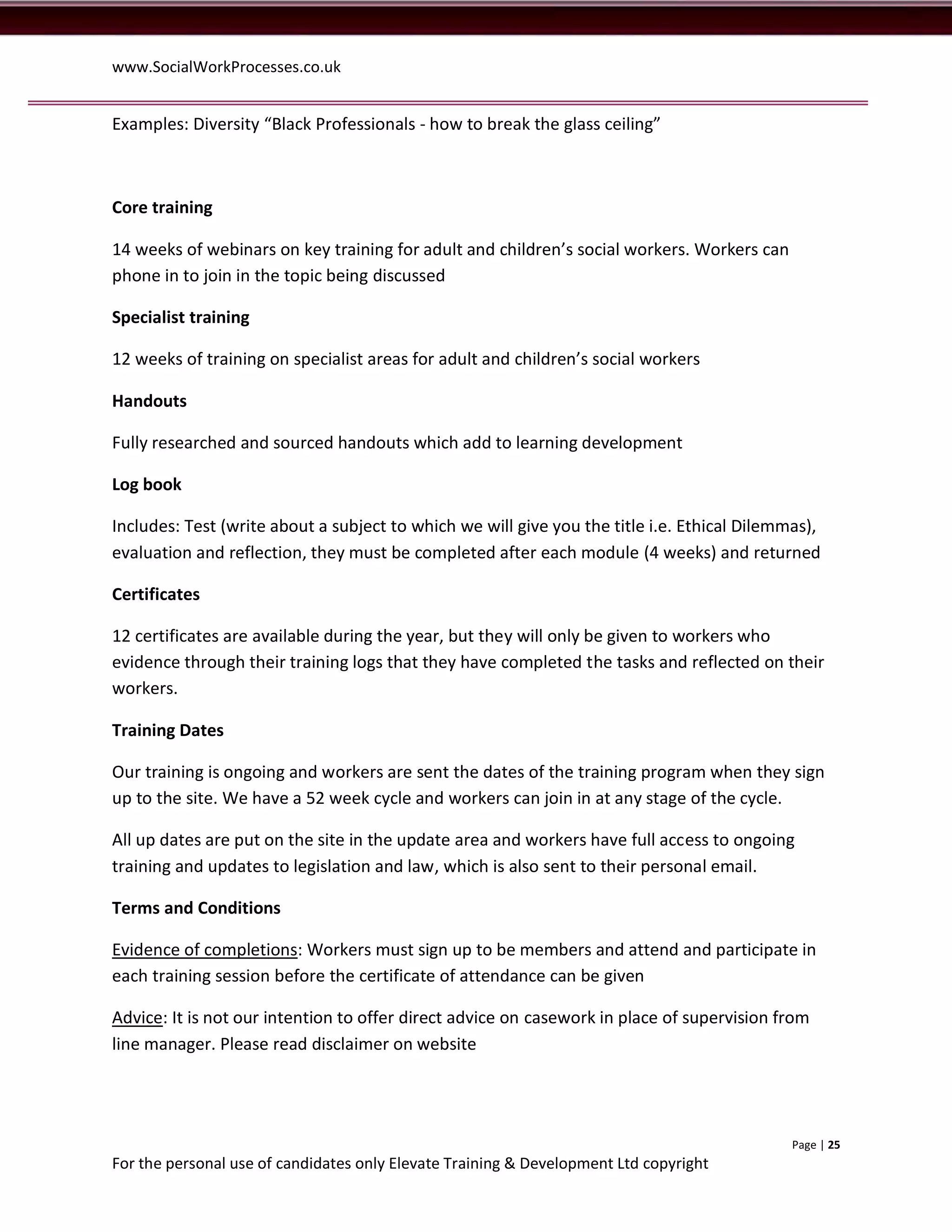 www.SocialWorkProcesses.co.uk


Examples: Diversity “Black Professionals - how to break the glass ceiling”



Core training

14 weeks of webinars on key training for adult and children’s social workers. Workers can
phone in to join in the topic being discussed

Specialist training

12 weeks of training on specialist areas for adult and children’s social workers

Handouts

Fully researched and sourced handouts which add to learning development

Log book

Includes: Test (write about a subject to which we will give you the title i.e. Ethical Dilemmas),
evaluation and reflection, they must be completed after each module (4 weeks) and returned

Certificates

12 certificates are available during the year, but they will only be given to workers who
evidence through their training logs that they have completed the tasks and reflected on their
workers.

Training Dates

Our training is ongoing and workers are sent the dates of the training program when they sign
up to the site. We have a 52 week cycle and workers can join in at any stage of the cycle.

All up dates are put on the site in the update area and workers have full access to ongoing
training and updates to legislation and law, which is also sent to their personal email.

Terms and Conditions

Evidence of completions: Workers must sign up to be members and attend and participate in
each training session before the certificate of attendance can be given

Advice: It is not our intention to offer direct advice on casework in place of supervision from
line manager. Please read disclaimer on website




                                                                                             Page | 25
For the personal use of candidates only Elevate Training & Development Ltd copyright
 