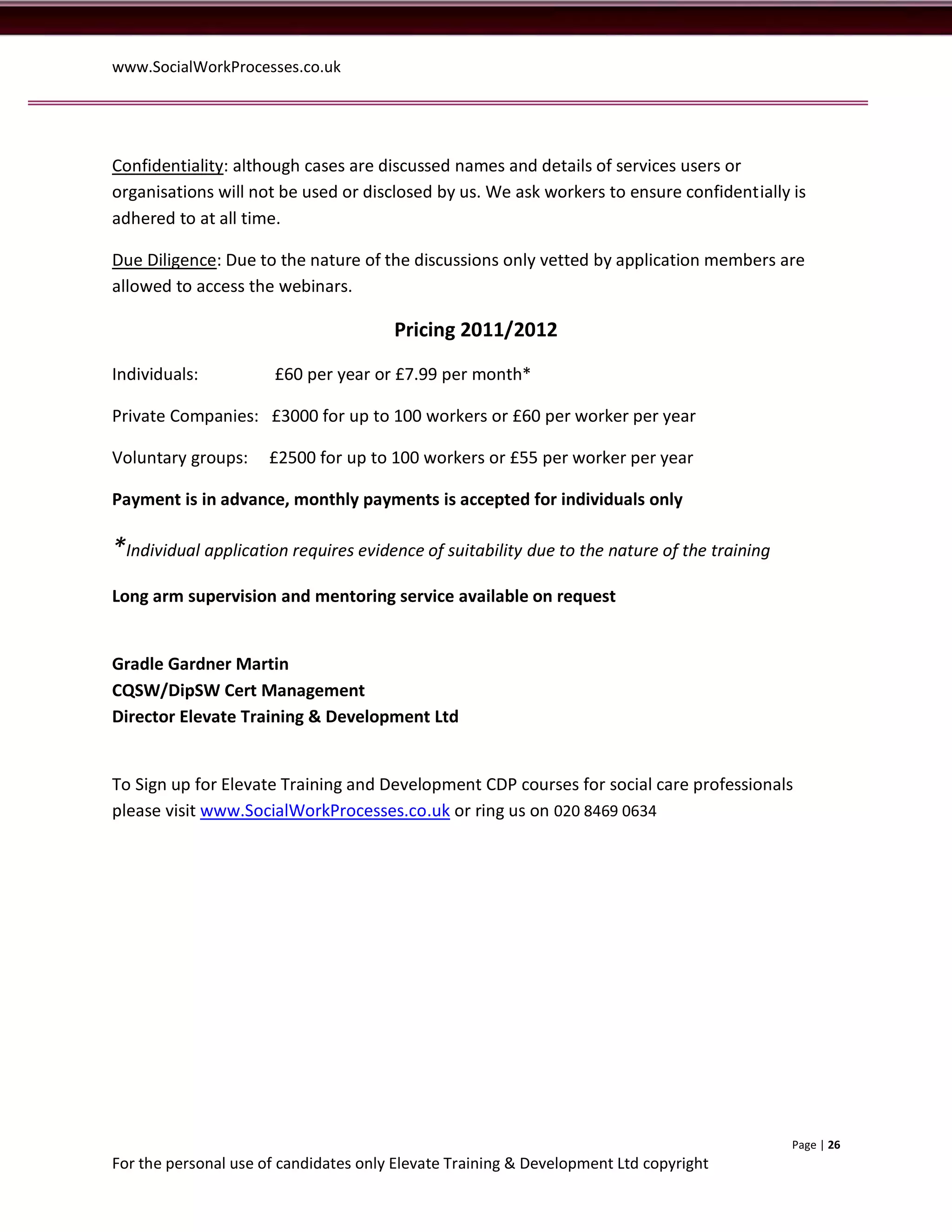 www.SocialWorkProcesses.co.uk




Confidentiality: although cases are discussed names and details of services users or
organisations will not be used or disclosed by us. We ask workers to ensure confidentially is
adhered to at all time.

Due Diligence: Due to the nature of the discussions only vetted by application members are
allowed to access the webinars.

                                       Pricing 2011/2012

Individuals:          £60 per year or £7.99 per month*

Private Companies: £3000 for up to 100 workers or £60 per worker per year

Voluntary groups:     £2500 for up to 100 workers or £55 per worker per year

Payment is in advance, monthly payments is accepted for individuals only

*Individual application requires evidence of suitability due to the nature of the training
Long arm supervision and mentoring service available on request


Gradle Gardner Martin
CQSW/DipSW Cert Management
Director Elevate Training & Development Ltd


To Sign up for Elevate Training and Development CDP courses for social care professionals
please visit www.SocialWorkProcesses.co.uk or ring us on 020 8469 0634




                                                                                             Page | 26
For the personal use of candidates only Elevate Training & Development Ltd copyright
 