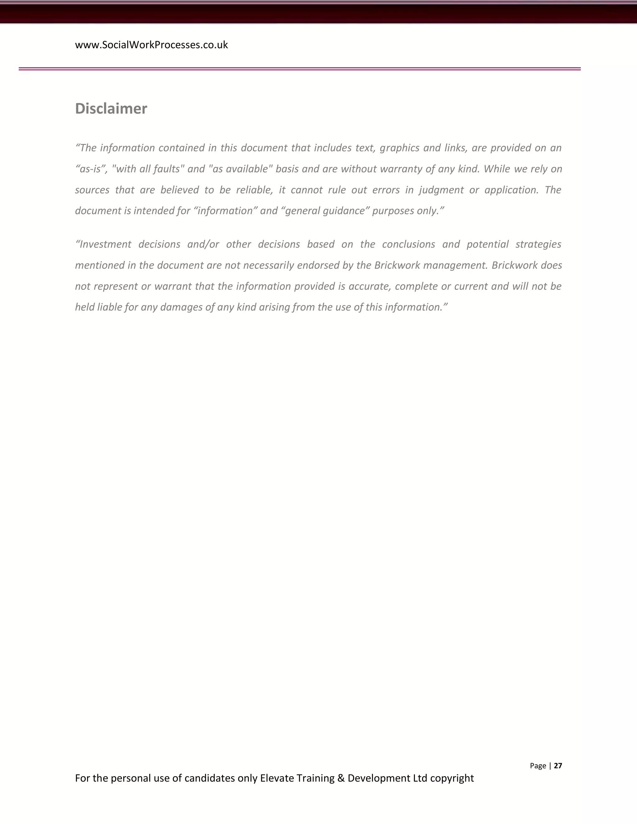 www.SocialWorkProcesses.co.uk




Disclaimer

“The information contained in this document that includes text, graphics and links, are provided on an
“as-is”, "with all faults" and "as available" basis and are without warranty of any kind. While we rely on
sources that are believed to be reliable, it cannot rule out errors in judgment or application. The
document is intended for “information” and “general guidance” purposes only.”

“Investment decisions and/or other decisions based on the conclusions and potential strategies
mentioned in the document are not necessarily endorsed by the Brickwork management. Brickwork does
not represent or warrant that the information provided is accurate, complete or current and will not be
held liable for any damages of any kind arising from the use of this information.”




                                                                                                  Page | 27
For the personal use of candidates only Elevate Training & Development Ltd copyright
 
