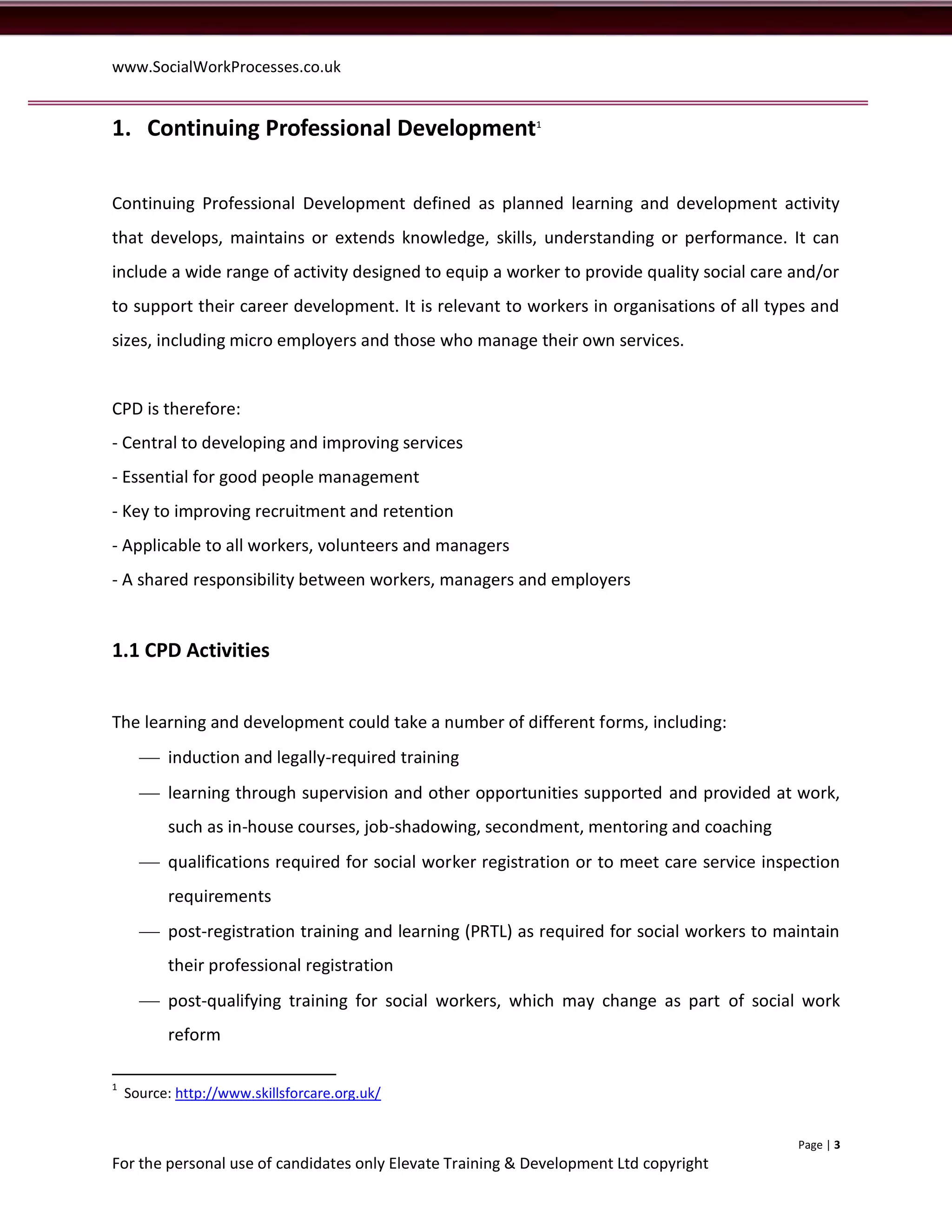 www.SocialWorkProcesses.co.uk


1. Continuing Professional Development1

Continuing Professional Development defined as planned learning and development activity
that develops, maintains or extends knowledge, skills, understanding or performance. It can
include a wide range of activity designed to equip a worker to provide quality social care and/or
to support their career development. It is relevant to workers in organisations of all types and
sizes, including micro employers and those who manage their own services.


CPD is therefore:
- Central to developing and improving services
- Essential for good people management
- Key to improving recruitment and retention
- Applicable to all workers, volunteers and managers
- A shared responsibility between workers, managers and employers


1.1 CPD Activities


The learning and development could take a number of different forms, including:
       induction and legally-required training
       learning through supervision and other opportunities supported and provided at work,
          such as in-house courses, job-shadowing, secondment, mentoring and coaching
       qualifications required for social worker registration or to meet care service inspection
          requirements
       post-registration training and learning (PRTL) as required for social workers to maintain
          their professional registration
       post-qualifying training for social workers, which may change as part of social work
          reform

1
    Source: http://www.skillsforcare.org.uk/


                                                                                           Page | 3
For the personal use of candidates only Elevate Training & Development Ltd copyright
 