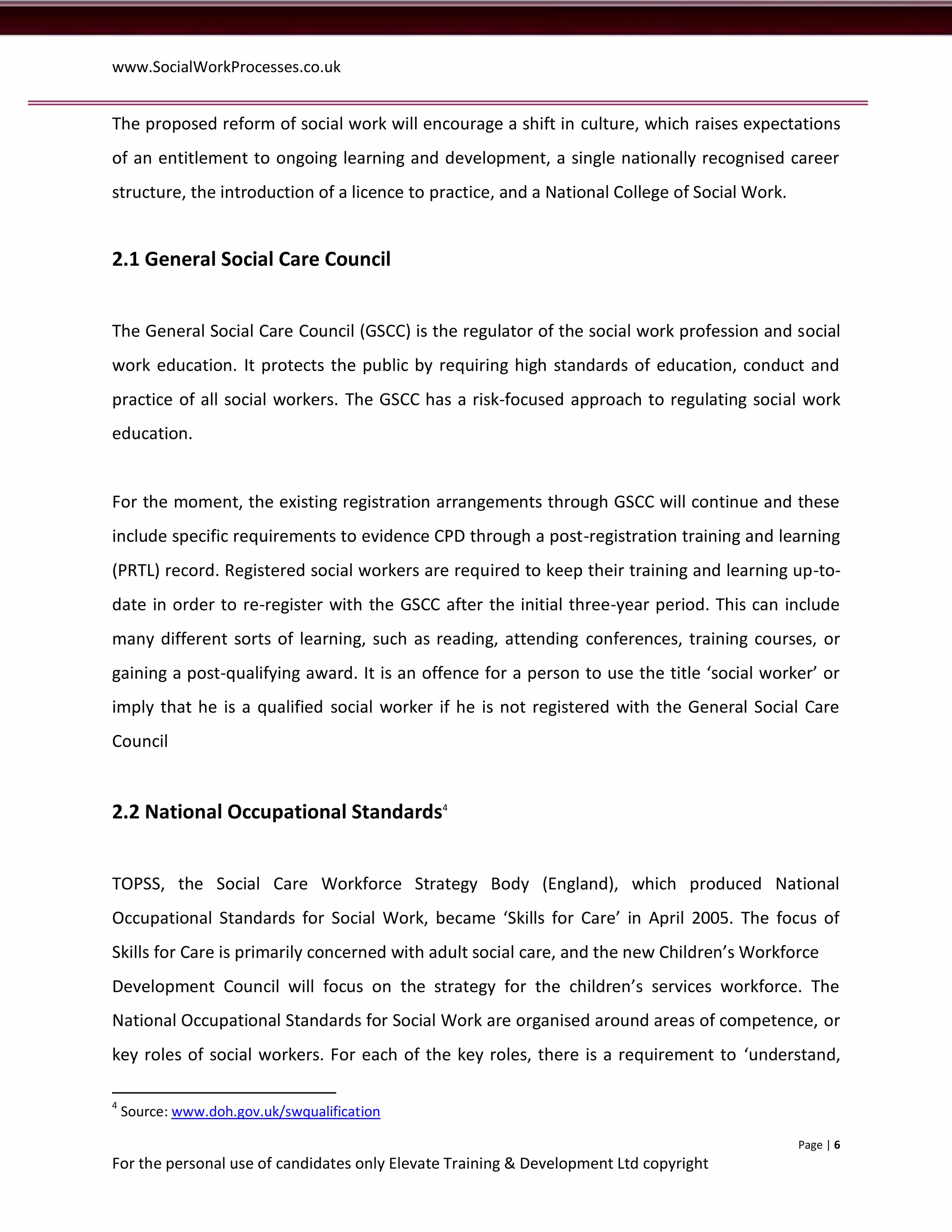www.SocialWorkProcesses.co.uk


The proposed reform of social work will encourage a shift in culture, which raises expectations
of an entitlement to ongoing learning and development, a single nationally recognised career
structure, the introduction of a licence to practice, and a National College of Social Work.


2.1 General Social Care Council


The General Social Care Council (GSCC) is the regulator of the social work profession and social
work education. It protects the public by requiring high standards of education, conduct and
practice of all social workers. The GSCC has a risk-focused approach to regulating social work
education.


For the moment, the existing registration arrangements through GSCC will continue and these
include specific requirements to evidence CPD through a post-registration training and learning
(PRTL) record. Registered social workers are required to keep their training and learning up-to-
date in order to re-register with the GSCC after the initial three-year period. This can include
many different sorts of learning, such as reading, attending conferences, training courses, or
gaining a post-qualifying award. It is an offence for a person to use the title ‘social worker’ or
imply that he is a qualified social worker if he is not registered with the General Social Care
Council


2.2 National Occupational Standards4


TOPSS, the Social Care Workforce Strategy Body (England), which produced National
Occupational Standards for Social Work, became ‘Skills for Care’ in April 2005. The focus of
Skills for Care is primarily concerned with adult social care, and the new Children’s Workforce
Development Council will focus on the strategy for the children’s services workforce. The
National Occupational Standards for Social Work are organised around areas of competence, or
key roles of social workers. For each of the key roles, there is a requirement to ‘understand,

4
    Source: www.doh.gov.uk/swqualification

                                                                                               Page | 6
For the personal use of candidates only Elevate Training & Development Ltd copyright
 
