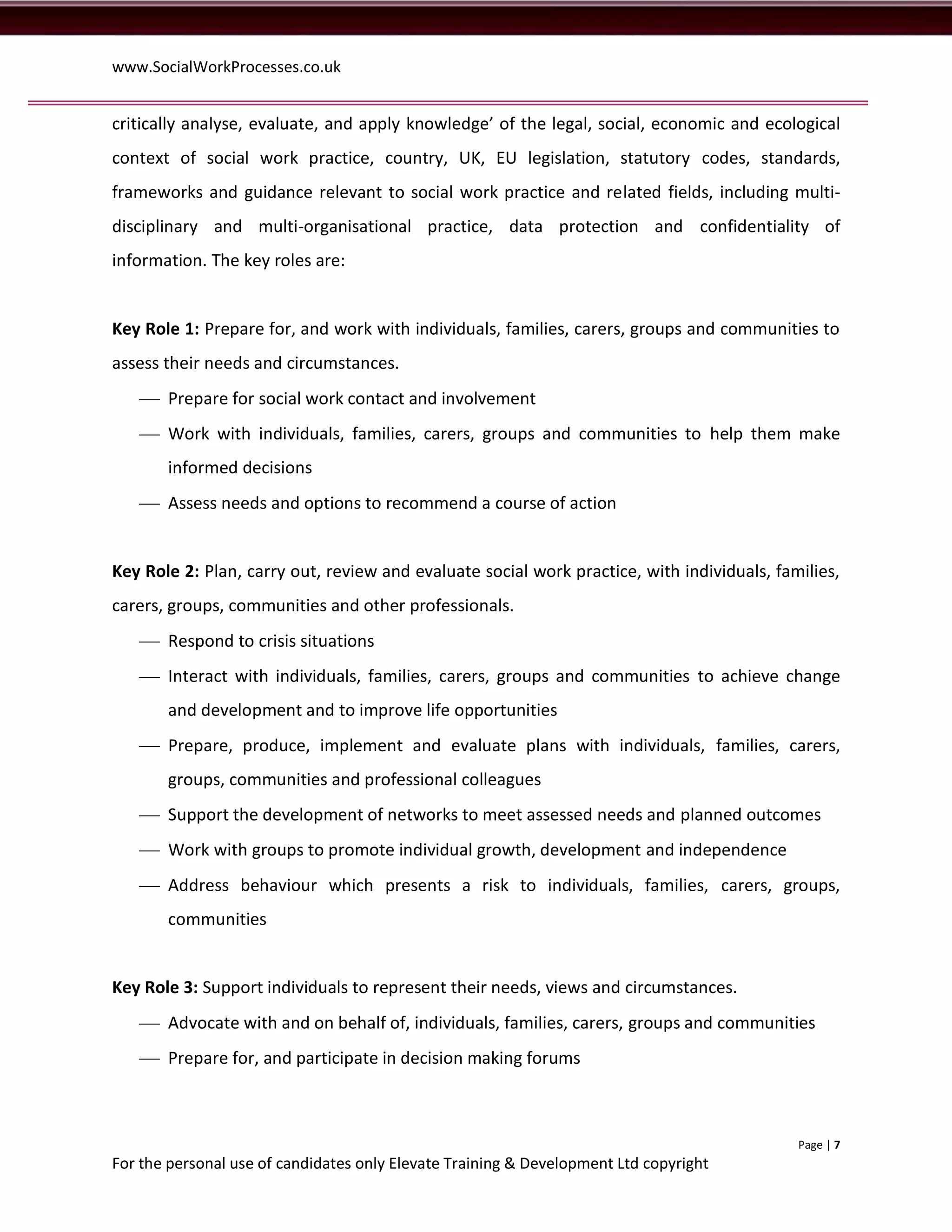 www.SocialWorkProcesses.co.uk


critically analyse, evaluate, and apply knowledge’ of the legal, social, economic and ecological
context of social work practice, country, UK, EU legislation, statutory codes, standards,
frameworks and guidance relevant to social work practice and related fields, including multi-
disciplinary and multi-organisational practice, data protection and confidentiality of
information. The key roles are:


Key Role 1: Prepare for, and work with individuals, families, carers, groups and communities to
assess their needs and circumstances.
    Prepare for social work contact and involvement
    Work with individuals, families, carers, groups and communities to help them make
       informed decisions
    Assess needs and options to recommend a course of action


Key Role 2: Plan, carry out, review and evaluate social work practice, with individuals, families,
carers, groups, communities and other professionals.
    Respond to crisis situations
    Interact with individuals, families, carers, groups and communities to achieve change
       and development and to improve life opportunities
    Prepare, produce, implement and evaluate plans with individuals, families, carers,
       groups, communities and professional colleagues
    Support the development of networks to meet assessed needs and planned outcomes
    Work with groups to promote individual growth, development and independence
    Address behaviour which presents a risk to individuals, families, carers, groups,
       communities


Key Role 3: Support individuals to represent their needs, views and circumstances.
    Advocate with and on behalf of, individuals, families, carers, groups and communities
    Prepare for, and participate in decision making forums



                                                                                            Page | 7
For the personal use of candidates only Elevate Training & Development Ltd copyright
 