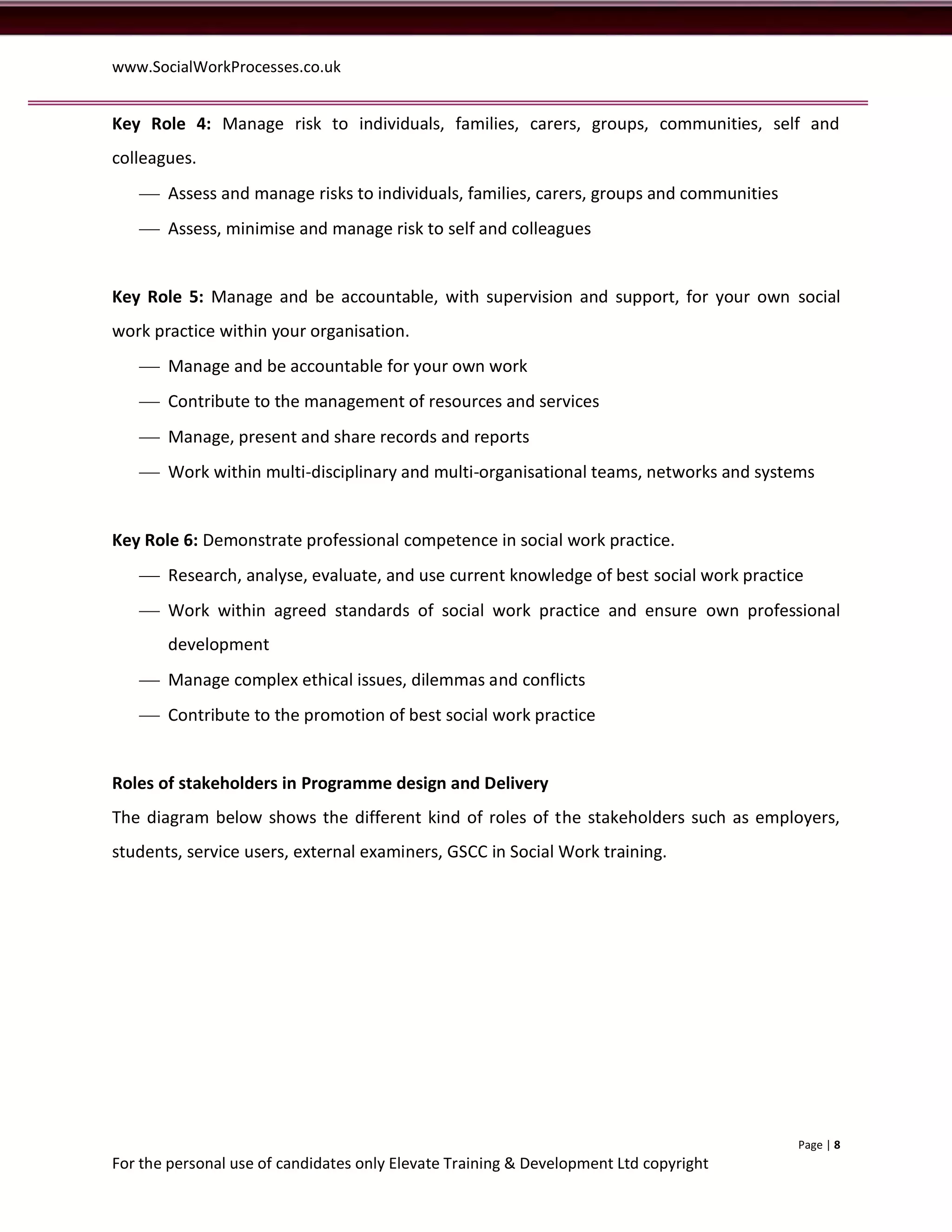 www.SocialWorkProcesses.co.uk


Key Role 4: Manage risk to individuals, families, carers, groups, communities, self and
colleagues.
    Assess and manage risks to individuals, families, carers, groups and communities
    Assess, minimise and manage risk to self and colleagues


Key Role 5: Manage and be accountable, with supervision and support, for your own social
work practice within your organisation.
    Manage and be accountable for your own work
    Contribute to the management of resources and services
    Manage, present and share records and reports
    Work within multi-disciplinary and multi-organisational teams, networks and systems


Key Role 6: Demonstrate professional competence in social work practice.
    Research, analyse, evaluate, and use current knowledge of best social work practice
    Work within agreed standards of social work practice and ensure own professional
       development
    Manage complex ethical issues, dilemmas and conflicts
    Contribute to the promotion of best social work practice


Roles of stakeholders in Programme design and Delivery
The diagram below shows the different kind of roles of the stakeholders such as employers,
students, service users, external examiners, GSCC in Social Work training.




                                                                                        Page | 8
For the personal use of candidates only Elevate Training & Development Ltd copyright
 