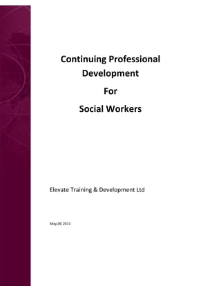 E




         Continuing Professional
              Development
                       For
                  Social Workers




    Elevate Training & Development Ltd
    www.SocialWorkProcesses.co.uk


    May,06 2011
 