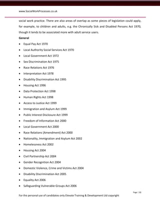 www.SocialWorkProcesses.co.uk


social work practice. There are also areas of overlap as some pieces of legislation could apply,
for example, to children and adults, e.g. the Chronically Sick and Disabled Persons Act 1970,
though it tends to be associated more with adult service users.
General
   Equal Pay Act 1970
   Local Authority Social Services Act 1970
   Local Government Act 1972
   Sex Discrimination Act 1975
   Race Relations Act 1976
   Interpretation Act 1978
   Disability Discrimination Act 1995
   Housing Act 1996
   Data Protection Act 1998
   Human Rights Act 1998
   Access to Justice Act 1999
   Immigration and Asylum Act 1999
   Public Interest Disclosure Act 1999
   Freedom of Information Act 2000
   Local Government Act 2000
   Race Relations (Amendment) Act 2000
   Nationality, Immigration and Asylum Act 2002
   Homelessness Act 2002
   Housing Act 2004
   Civil Partnership Act 2004
   Gender Recognition Act 2004
   Domestic Violence, Crime and Victims Act 2004
   Disability Discrimination Act 2005
   Equality Act 2006
   Safeguarding Vulnerable Groups Act 2006
                                                                                         Page | 11
For the personal use of candidates only Elevate Training & Development Ltd copyright
 