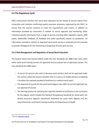 www.SocialWorkProcesses.co.uk


2.4 The Regulatory Cycle7


GSCC continuously monitors the social work education by the receipt of annual reports from
universities and institutes confirming quality assurance processes, approved by the GSCC, to
ensure that the courses continue to meet the requirements and criteria. In addition to
information provided by universities in relation to course approval and monitoring, other
institution specific information from a range of sources including other regulators reports, QAA
audits, stakeholder feedback, EE feedback and audits specifically relation to complaints. All
information received in relation to approved social work courses is analysed and risk assessed
to provide intelligence for the monitoring and approval of social work courses.


2.4.1 Risk Management and Regulation of Social Work Education


The General Social Care Council (GSCC) under the Care Standards Act 2000 make rules under
which social work training courses are approved and to produce lists of approved courses. The
Care Standards Act 2000 states:


       ‘A course for persons who wish to become social workers shall not be approved under
          this section unless the Council considers that it is such as to enable persons completing
          it to attain the required standard of proficiency in relevant social work.’
       The Approval of courses for the social work degree rules 2002 set out the legal basis for
          our approval of courses
       The learning process for achieving the required standard of proficiency is the curriculum
          for the degree, which includes the National Occupational Standards for social work, the
          Quality Assurance Agency’s benchmark statement for social work degrees and the
          requirements for social work training issued by the Department of Health




7
    Source: www.gscc.org.uk

                                                                                            Page | 14
For the personal use of candidates only Elevate Training & Development Ltd copyright
 