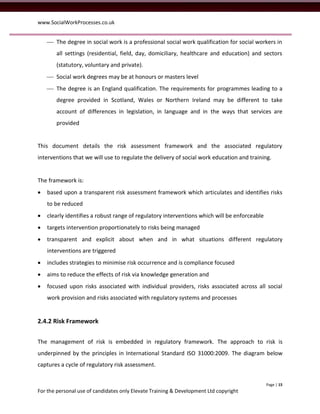 www.SocialWorkProcesses.co.uk


     The degree in social work is a professional social work qualification for social workers in
       all settings (residential, field, day, domiciliary, healthcare and education) and sectors
       (statutory, voluntary and private).
     Social work degrees may be at honours or masters level
     The degree is an England qualification. The requirements for programmes leading to a
       degree provided in Scotland, Wales or Northern Ireland may be different to take
       account of differences in legislation, in language and in the ways that services are
       provided


This document details the risk assessment framework and the associated regulatory
interventions that we will use to regulate the delivery of social work education and training.


The framework is:
   based upon a transparent risk assessment framework which articulates and identifies risks
    to be reduced
   clearly identifies a robust range of regulatory interventions which will be enforceable
   targets intervention proportionately to risks being managed
   transparent and explicit about when and in what situations different regulatory
    interventions are triggered
   includes strategies to minimise risk occurrence and is compliance focused
   aims to reduce the effects of risk via knowledge generation and
   focused upon risks associated with individual providers, risks associated across all social
    work provision and risks associated with regulatory systems and processes


2.4.2 Risk Framework


The management of risk is embedded in regulatory framework. The approach to risk is
underpinned by the principles in International Standard ISO 31000:2009. The diagram below
captures a cycle of regulatory risk assessment.


                                                                                              Page | 15
For the personal use of candidates only Elevate Training & Development Ltd copyright
 