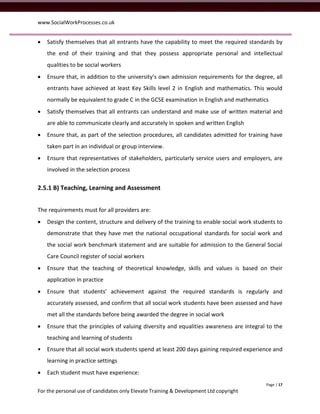 www.SocialWorkProcesses.co.uk


   Satisfy themselves that all entrants have the capability to meet the required standards by
    the end of their training and that they possess appropriate personal and intellectual
    qualities to be social workers
   Ensure that, in addition to the university’s own admission requirements for the degree, all
    entrants have achieved at least Key Skills level 2 in English and mathematics. This would
    normally be equivalent to grade C in the GCSE examination in English and mathematics
   Satisfy themselves that all entrants can understand and make use of written material and
    are able to communicate clearly and accurately in spoken and written English
   Ensure that, as part of the selection procedures, all candidates admitted for training have
    taken part in an individual or group interview.
   Ensure that representatives of stakeholders, particularly service users and employers, are
    involved in the selection process

2.5.1 B) Teaching, Learning and Assessment


The requirements must for all providers are:
   Design the content, structure and delivery of the training to enable social work students to
    demonstrate that they have met the national occupational standards for social work and
    the social work benchmark statement and are suitable for admission to the General Social
    Care Council register of social workers
   Ensure that the teaching of theoretical knowledge, skills and values is based on their
    application in practice
   Ensure that students’ achievement against the required standards is regularly and
    accurately assessed, and confirm that all social work students have been assessed and have
    met all the standards before being awarded the degree in social work
   Ensure that the principles of valuing diversity and equalities awareness are integral to the
    teaching and learning of students
•   Ensure that all social work students spend at least 200 days gaining required experience and
    learning in practice settings
   Each student must have experience:
                                                                                         Page | 17
For the personal use of candidates only Elevate Training & Development Ltd copyright
 