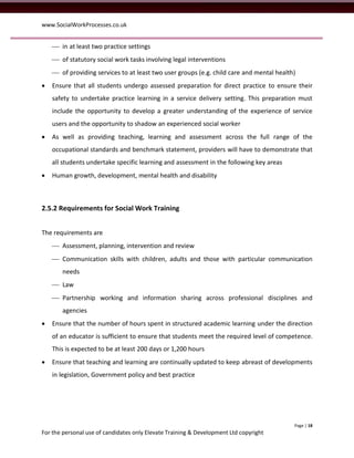www.SocialWorkProcesses.co.uk


     in at least two practice settings
     of statutory social work tasks involving legal interventions
     of providing services to at least two user groups (e.g. child care and mental health)
   Ensure that all students undergo assessed preparation for direct practice to ensure their
    safety to undertake practice learning in a service delivery setting. This preparation must
    include the opportunity to develop a greater understanding of the experience of service
    users and the opportunity to shadow an experienced social worker
   As well as providing teaching, learning and assessment across the full range of the
    occupational standards and benchmark statement, providers will have to demonstrate that
    all students undertake specific learning and assessment in the following key areas
   Human growth, development, mental health and disability



2.5.2 Requirements for Social Work Training


The requirements are
     Assessment, planning, intervention and review
     Communication skills with children, adults and those with particular communication
       needs
     Law
     Partnership working and information sharing across professional disciplines and
       agencies
   Ensure that the number of hours spent in structured academic learning under the direction
    of an educator is sufficient to ensure that students meet the required level of competence.
    This is expected to be at least 200 days or 1,200 hours
   Ensure that teaching and learning are continually updated to keep abreast of developments
    in legislation, Government policy and best practice




                                                                                          Page | 18
For the personal use of candidates only Elevate Training & Development Ltd copyright
 