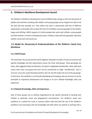 www.SocialWorkProcesses.co.uk


3. Children’s Workforce Development Council

The Children’s Workforce Development Council (CWDC) leads change so that the thousands of
people and volunteers working with children and young people across England are able to do
the best job they possibly can. They advise and work in partnership with lots of different
organisations and people who all want the lives of all children and young people to be healthy,
happy and fulfilling. CWDC supports 2.6 million people who work with children, young people
and their families, in sectors including early years, childcare, work with young people, education
welfare, social work and social care.


3.1 Model for Structuring & Professionalisation of the Children’s Social Care
Workforce


3.1.1 Staff Groups


The interviews, the survey and the events together indicated a number of areas of common and
specific knowledge and skill requirements across the three staff groups. These groupings are
loose, with suggested likely constituents, but open to negotiated membership. Some staff work
across more than one group and must not be constrained to single “membership”. Such a
structure must also avoid alienating workers who do not fall neatly into one of the groupings.
Furthermore, the workforce is continually developing and changing, and any structure must be
amenable to responsive development and change in its turn. Related knowledge, skills and
experience


3.1.2 Related Knowledge, Skills and Experience


Each of these groups has an identity engendered by the specific demands of working with
children in particular social and geographical circumstances. The children’s social care
workforce as a whole has much in common within itself and with the rest of the children’s
workforce, but each group also has knowledge and skills which are specific to working with a


                                                                                           Page | 19
For the personal use of candidates only Elevate Training & Development Ltd copyright
 