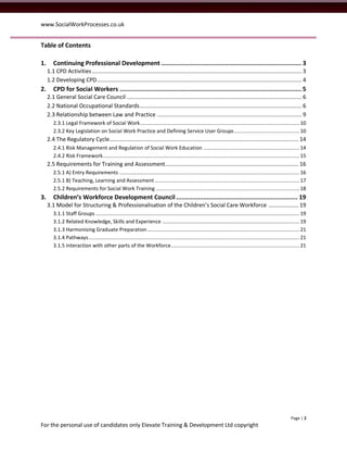 www.SocialWorkProcesses.co.uk


Table of Contents

1.      Continuing Professional Development ............................................................................. 3
     1.1 CPD Activities .................................................................................................................................... 3
     1.2 Developing CPD ................................................................................................................................. 4
2.      CPD for Social Workers .................................................................................................... 5
     2.1 General Social Care Council .............................................................................................................. 6
     2.2 National Occupational Standards ...................................................................................................... 6
     2.3 Relationship between Law and Practice ........................................................................................... 9
        2.3.1 Legal Framework of Social Work ............................................................................................................ 10
        2.3.2 Key Legislation on Social Work Practice and Defining Service User Groups ............................................ 10
     2.4 The Regulatory Cycle ....................................................................................................................... 14
        2.4.1 Risk Management and Regulation of Social Work Education ................................................................. 14
        2.4.2 Risk Framework ..................................................................................................................................... 15
     2.5 Requirements for Training and Assessment .................................................................................... 16
        2.5.1 A) Entry Requirements .......................................................................................................................... 16
        2.5.1 B) Teaching, Learning and Assessment .................................................................................................. 17
        2.5.2 Requirements for Social Work Training ................................................................................................. 18
3.      Children’s Workforce Development Council ................................................................... 19
     3.1 Model for Structuring & Professionalisation of the Children’s Social Care Workforce ................... 19
        3.1.1 Staff Groups .......................................................................................................................................... 19
        3.1.2 Related Knowledge, Skills and Experience ............................................................................................. 19
        3.1.3 Harmonising Graduate Preparation ....................................................................................................... 21
        3.1.4 Pathways ............................................................................................................................................... 21
        3.1.5 Interaction with other parts of the Workforce ....................................................................................... 21




                                                                                                                                                               Page | 2
For the personal use of candidates only Elevate Training & Development Ltd copyright
 
