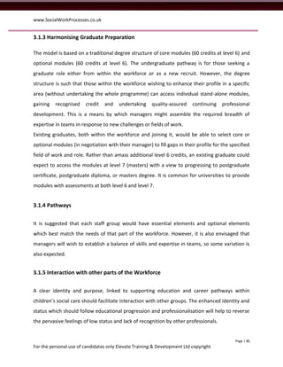 www.SocialWorkProcesses.co.uk


3.1.3 Harmonising Graduate Preparation

The model is based on a traditional degree structure of core modules (60 credits at level 6) and
optional modules (60 credits at level 6). The undergraduate pathway is for those seeking a
graduate role either from within the workforce or as a new recruit. However, the degree
structure is such that those within the workforce wishing to enhance their profile in a specific
area (without undertaking the whole programme) can access individual stand-alone modules,
gaining   recognised    credit   and    undertaking     quality-assured    continuing   professional
development. This is a means by which managers might assemble the required breadth of
expertise in teams in response to new challenges or fields of work.
Existing graduates, both within the workforce and joining it, would be able to select core or
optional modules (in negotiation with their manager) to fill gaps in their profile for the specified
field of work and role. Rather than amass additional level 6 credits, an existing graduate could
expect to access the modules at level 7 (masters) with a view to progressing to postgraduate
certificate, postgraduate diploma, or masters degree. It is common for universities to provide
modules with assessments at both level 6 and level 7.


3.1.4 Pathways


It is suggested that each staff group would have essential elements and optional elements
which best match the needs of that part of the workforce. However, it is also envisaged that
managers will wish to establish a balance of skills and expertise in teams, so some variation is
also expected.


3.1.5 Interaction with other parts of the Workforce


A clear identity and purpose, linked to supporting education and career pathways within
children’s social care should facilitate interaction with other groups. The enhanced identity and
status which should follow educational progression and professionalisation will help to reverse
the pervasive feelings of low status and lack of recognition by other professionals.


                                                                                             Page | 21
For the personal use of candidates only Elevate Training & Development Ltd copyright
 