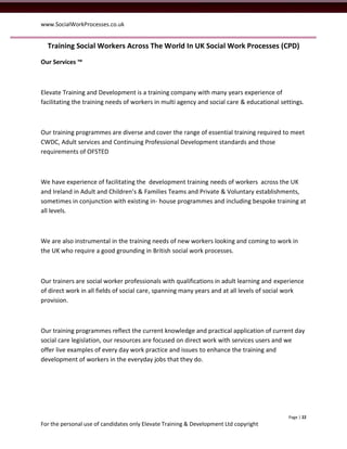 www.SocialWorkProcesses.co.uk


  Training Social Workers Across The World In UK Social Work Processes (CPD)
Our Services ™



Elevate Training and Development is a training company with many years experience of
facilitating the training needs of workers in multi agency and social care & educational settings.



Our training programmes are diverse and cover the range of essential training required to meet
CWDC, Adult services and Continuing Professional Development standards and those
requirements of OFSTED



We have experience of facilitating the development training needs of workers across the UK
and Ireland in Adult and Children’s & Families Teams and Private & Voluntary establishments,
sometimes in conjunction with existing in- house programmes and including bespoke training at
all levels.



We are also instrumental in the training needs of new workers looking and coming to work in
the UK who require a good grounding in British social work processes.



Our trainers are social worker professionals with qualifications in adult learning and experience
of direct work in all fields of social care, spanning many years and at all levels of social work
provision.



Our training programmes reflect the current knowledge and practical application of current day
social care legislation, our resources are focused on direct work with services users and we
offer live examples of every day work practice and issues to enhance the training and
development of workers in the everyday jobs that they do.




                                                                                            Page | 22
For the personal use of candidates only Elevate Training & Development Ltd copyright
 