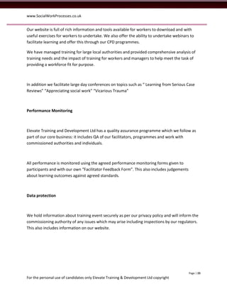www.SocialWorkProcesses.co.uk


Our website is full of rich information and tools available for workers to download and with
useful exercises for workers to undertake. We also offer the ability to undertake webinars to
facilitate learning and offer this through our CPD programmes.

We have managed training for large local authorities and provided comprehensive analysis of
training needs and the impact of training for workers and managers to help meet the task of
providing a workforce fit for purpose.



In addition we facilitate large day conferences on topics such as “ Learning from Serious Case
Reviews” “Appreciating social work” “Vicarious Trauma”



Performance Monitoring



Elevate Training and Development Ltd has a quality assurance programme which we follow as
part of our core business: it includes QA of our facilitators, programmes and work with
commissioned authorities and individuals.



All performance is monitored using the agreed performance monitoring forms given to
participants and with our own “Facilitator Feedback Form”. This also includes judgements
about learning outcomes against agreed standards.



Data protection



We hold information about training event securely as per our privacy policy and will inform the
commissioning authority of any issues which may arise including inspections by our regulators.
This also includes information on our website.




                                                                                           Page | 23
For the personal use of candidates only Elevate Training & Development Ltd copyright
 