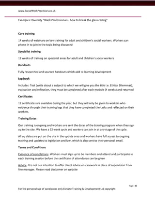 www.SocialWorkProcesses.co.uk


Examples: Diversity “Black Professionals - how to break the glass ceiling”



Core training

14 weeks of webinars on key training for adult and children’s social workers. Workers can
phone in to join in the topic being discussed

Specialist training

12 weeks of training on specialist areas for adult and children’s social workers

Handouts

Fully researched and sourced handouts which add to learning development

Log book

Includes: Test (write about a subject to which we will give you the title i.e. Ethical Dilemmas),
evaluation and reflection, they must be completed after each module (4 weeks) and returned

Certificates

12 certificates are available during the year, but they will only be given to workers who
evidence through their training logs that they have completed the tasks and reflected on their
workers.

Training Dates

Our training is ongoing and workers are sent the dates of the training program when they sign
up to the site. We have a 52 week cycle and workers can join in at any stage of the cycle.

All up dates are put on the site in the update area and workers have full access to ongoing
training and updates to legislation and law, which is also sent to their personal email.

Terms and Conditions

Evidence of completions: Workers must sign up to be members and attend and participate in
each training session before the certificate of attendance can be given

Advice: It is not our intention to offer direct advice on casework in place of supervision from
line manager. Please read disclaimer on website




                                                                                             Page | 25
For the personal use of candidates only Elevate Training & Development Ltd copyright
 