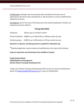 www.SocialWorkProcesses.co.uk




Confidentiality: although cases are discussed names and details of services users or
organisations will not be used or disclosed by us. We ask workers to ensure confidentially is
adhered to at all time.

Due Diligence: Due to the nature of the discussions only vetted by application members are
allowed to access the webinars.

                                       Pricing 2011/2012

Individuals:          £60 per year or £7.99 per month*

Private Companies: £3000 for up to 100 workers or £60 per worker per year

Voluntary groups:     £2500 for up to 100 workers or £55 per worker per year

Payment is in advance, monthly payments is accepted for individuals only

*Individual application requires evidence of suitability due to the nature of the training
Long arm supervision and mentoring service available on request


Gradle Gardner Martin
CQSW/DipSW Cert Management
Director Elevate Training & Development Ltd


To Sign up for Elevate Training and Development CDP courses for social care professionals
please visit www.SocialWorkProcesses.co.uk or ring us on 020 8469 0634




                                                                                             Page | 26
For the personal use of candidates only Elevate Training & Development Ltd copyright
 