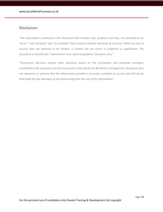 www.SocialWorkProcesses.co.uk




Disclaimer

“The information contained in this document that includes text, graphics and links, are provided on an
“as-is”, "with all faults" and "as available" basis and are without warranty of any kind. While we rely on
sources that are believed to be reliable, it cannot rule out errors in judgment or application. The
document is intended for “information” and “general guidance” purposes only.”

“Investment decisions and/or other decisions based on the conclusions and potential strategies
mentioned in the document are not necessarily endorsed by the Brickwork management. Brickwork does
not represent or warrant that the information provided is accurate, complete or current and will not be
held liable for any damages of any kind arising from the use of this information.”




                                                                                                  Page | 27
For the personal use of candidates only Elevate Training & Development Ltd copyright
 